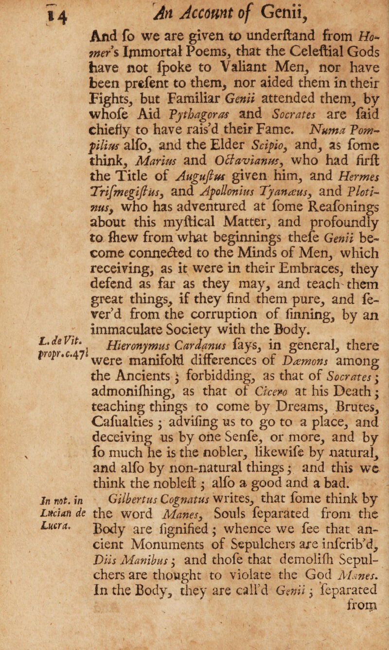 And fo we are given to underftand from Mou¬ rners Immortal Poems, that the Celeftial Gods have not lpoke to Valiant Mem, nor have been prefent to them, nor aided them in their Fights, but Familiar Genii attended them, by whole Aid Pythagoras and Socrates are laid chiefly to have rais’d their Fame. Numa Pom- pilim alfo, and the Elder Scipo, and, as fome think, Marius and Ottavianus, who had firlt the Title of Augufius given him, and Hermes TrifmegifttiSy and Apollonius Tyanaus, and Ploti¬ nus, who has adventured at fome Reafonings about this myftical Matter, and profoundly to fhew from what beginnings thele Genii be¬ come connected to the Minds of Men, which receiving, as it were in their Embraces, they defend as far as they may, and teach them great things, if they find them pure, and fe¬ ver’d from the corruption of finning, by an immaculate Society with the Body. L,aenF. Hieronymus Cardanus lays, in general, there w*c,47 were manifold differences of Damons among the Ancients ; forbidding, as that of Socrates; admonilhing, as that of Cicero at his Death; teaching things to come by Dreams, Brutes, Cafualties; advifing us to go to a place, and deceiving us by one Senfe, or more, and by fo much he is the nobler, likewife by natural, and alfo by non-natural things; and this we think the nobleft ; alfo a good and a bad. In not. in Gilhertus Cognatus writes, that fome think by Lttcian de the word Manes, Souls feparsited from the Lucra. Body are lignified; whence we fee that an¬ cient Monuments of Sepulchers are infcrib’d, DUs Manibus; and thofe that demolifh Sepul¬ chers are thought to violate the God Mines. In the Body, they are call’d Genii', Separated from