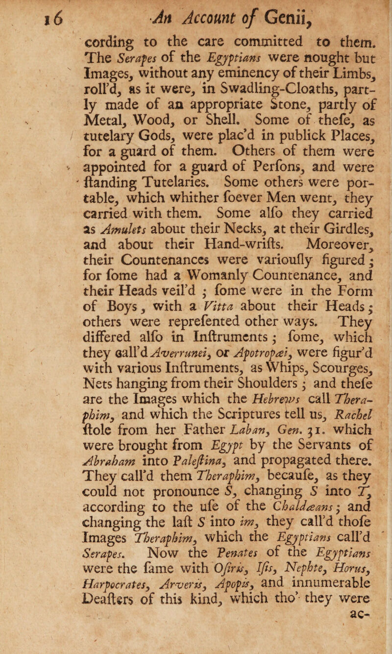 I 1 j \ ■ , cording to the care committed to them. The Scrapes of the Egyptians were nought but v Images, without any eminency of their Limbs, roll’d, as it were, in Swadling-Cloaths, part¬ ly made of an appropriate Stone, partly of Metal, Wood, or Shell. Some of thefe, as / tutelary Gods, were plac’d in publick Places, for a guard of them. Others of them were v appointed for a guard of Perfons, and were ' Handing Tutelaries. Some others were por¬ table, which whither foever Men went, they carried with them. Some alfo they carried as Amulets about their Necks, at their Girdles, and about their Hand-wrifts. Moreover, their Countenances were varioufly figured; for fome had a Womanly Countenance, and their Heads veil’d ,* fome were in the Form of Boys, with a Vitta about their Heads; others were reprefented other ways. They differed alfo in Inftruments • fome, which they Gall’d Avernmei, or Apotropseiy were figur’d with various Inftruments, as Whips, Scourges, Nets hanging from their Shoulders; and thefe are the Images which the Hebrews call Thera- phim, and which the Scriptures tell us, Rachel ftole from her Father Lab any Gen. 31. which were brought from Egypt by the Servants of Abraham into Falefiina, and propagated there. They call’d them Theraphim, becaufe, as they could not pronounce 5, changing S into Ty according to the ufe of the Chaldeans • and changing the laft S into im, they call’d thofe Images Theraphim, which the Egyptians call’d Scrapes. Now the Fenates of the Egyptians were the fame with Ofirisy Ifis, Nephte, Horns, Harpocrates, Arveris, Apopisy and innumerable Deafters of this kind, which tho’ they were