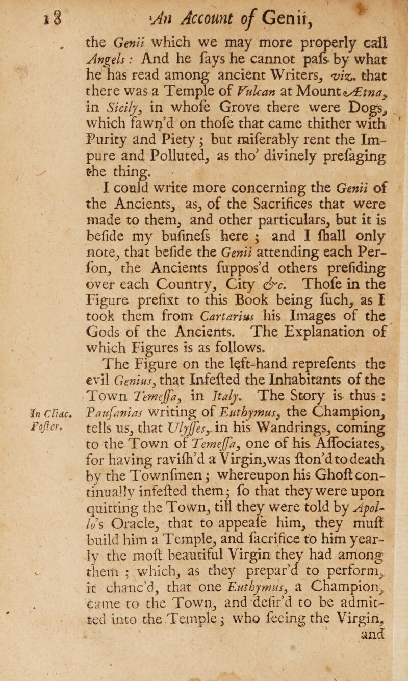 „ the Genii which we may more properly call Angels: And he fays he cannot pafs- by what he has read among ancient Writers, viz. that there was a Temple of Vulcan at Mount^zw, in Sicily3 in whofe Grove there were Dogs, which fawn’d on thofe that came thither with Purity and Piety; but miferably rent the Im¬ pure and Polluted, as tho’ divinely prelaging the thing. I could write more concerning the Genii of the Ancients, as, of the Sacrifices that were made to them, and other particulars, but it is befide my bufinefs here ; and I fhall only note, that befide the Genii attending each Per- fon, the Ancients fuppos’d others prefiding over each Country, City &c. Thofe in the Figure prefixt to this Book being fuch, as I took them from Cartarius his Images of the Gods of the Ancients. The Explanation of which Figures is as follows. The Figure on the left-hand reprefents the evil Genius, that Infefted the Inhabitants of the Town Temeffay in Italy. The Story is thus : In Cline. Paufanias writing of Euthymus, the Champion, rofter. tells us, that UlyJJesr in his Wandrings, coming to the Town of Temejfa, one of his Affociates, for having ravifh’d a Virgin,was Hon’d to death by the Townfmen; whereupon his Ghoft con¬ tinually infefted them* fo that they were upon quitting the Town, till they were told by Apol¬ lo’s Oracle, that to appeafe him, they muff build him a Temple, and facrifice to him year¬ ly the moil beautiful Virgin they had among them ; which, as they prepar’d to perform, it chanc’d, that one Euthymus3 a Champion, came to the Town, and defil’d to be admit¬ ted into the-Temple $ who feeing the Virgin,
