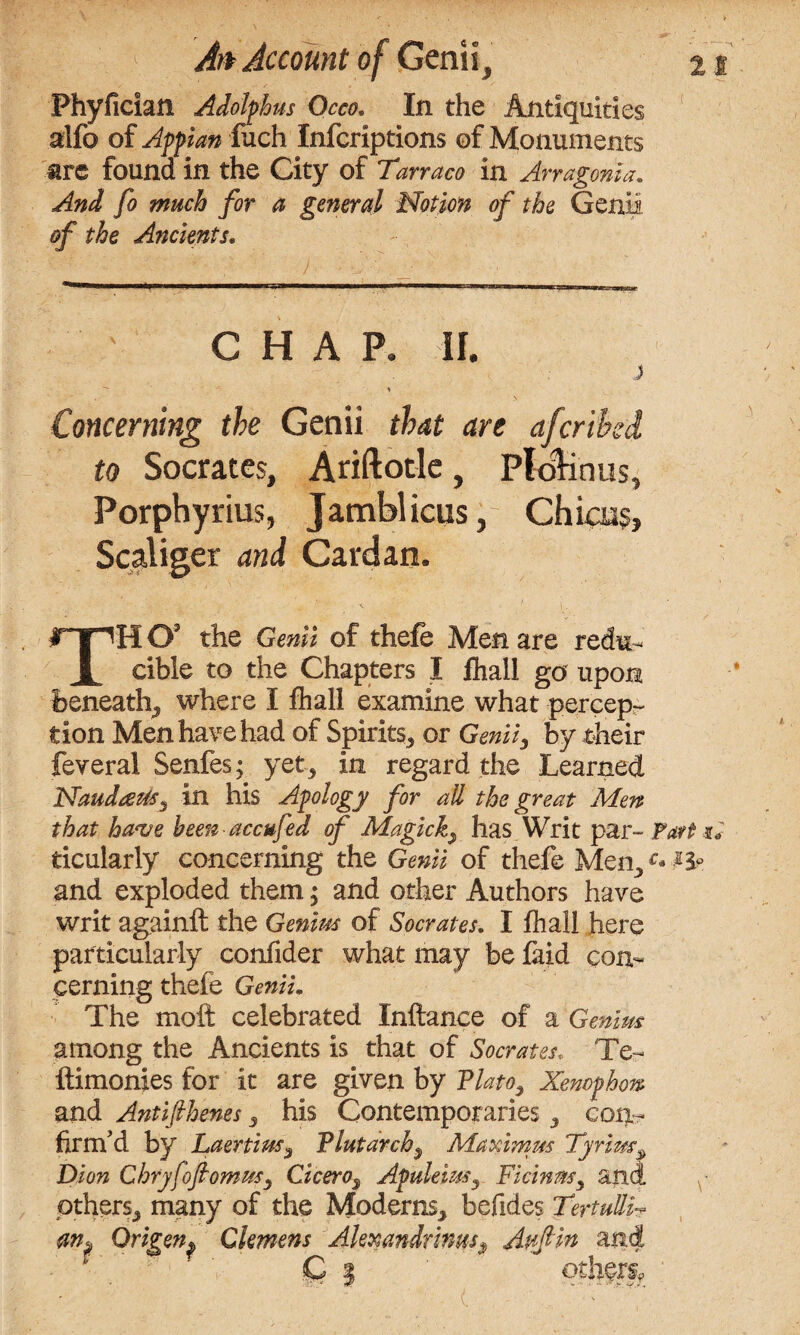 Phyfician Adolphus Occo. In the Antiquities alfb of Appian fuch Infcriptions of Monuments are found in the City of Tarraco in Arragoma. And fo much for a general Notion of the Genii of the Ancients. CHAP. If. j Concerning the Genii that are afcrihd to Socrates, Ariftotle, Plolinus, Porphyrins, Jamblicus, Chicns, Scaliger and Cardan. THO’ the Genii of thefe Men are redu¬ cible to the Chapters I fliall go upon beneath* where I fhall examine what percep- tion Men have had of Spirits* or Genii, by their feveral Senfes; yet* in regard the Learned NaudaeUs, in his Apology for all the great Men that have been accufed of Magick* has Writ par- Fart si ticularly concerning the Genii of thefe Men,c* and exploded them; and other Authors have writ againft the Genius of Socrates. I fhall here particularly confider what may be faid con¬ cerning thefe Genii. The moft celebrated Xnftance of a Genius among the Ancients is that of Socrates. Te- ftimonies for it are given by Plato, Xenophon and Antifihenes* his Contemporaries * con¬ firm’d by Laertius* Plutarch* Maximus Tyrius* Dion Chryfofiomus* Cicero3 Apuleius* Ficinm* and others* many of the Moderns* befides Tertu&h an. Driven. Clemens Alexandrims3 Avfin and * ■ Cl others,