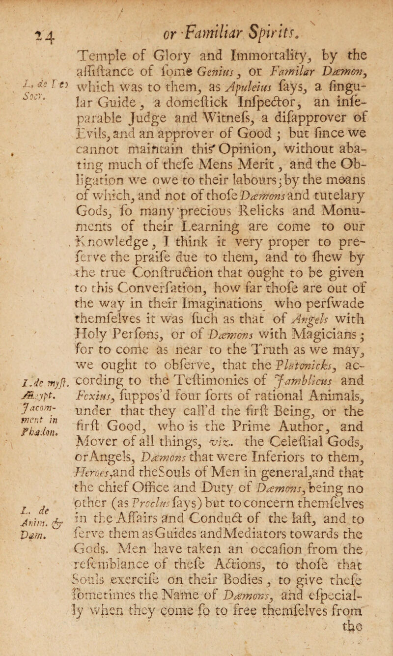 I 24 L, de To SocY. l.dc myft. j&Ljypt. Jacom- went in Fhdidm. L. de Aram. rfey Vdtti. or Familiar Spirits. Temple of Glory and Immortality, by the affiilance of feme Genius, or 1Familar Damon, which was to them,, as Apulews fays, a Angu¬ lar Guide, a domeftick Infpe&or, an infe- parable Judge and Witnefs, a difapprover of Evils, and an approver of Good • but fince we cannot maintain this* Opinion, without aba¬ ting much of thefe Mens Merit, and the Ob¬ ligation we owe to their labours; by the means of which, and not of thofe Damons and tutelary Gods, fo many'precious Relicks and Monu¬ ments of their Learning are come to our Knowledge, I think it very proper to pre¬ fer ve the praife due to them, and to fhew by the true Conftrubtion that ought to be given to this Converfation, how far thofe are out of the way in their Imaginations who perfwade themfelves it was fuch as that of Angels with Holy Perfons, or of Damons with Magicians; for to conie as near to the Truth as we may, we ought to obferve, that the Thtonicks, ac¬ cording to the Teftimonies of Jamb Ileus and Fcxius, fuppos’d four forts of rational Animals, under that they call’d the firft Being, or the fir ft- Good, who is the Prime Author, and Mover of all things, viz,, the Celeftial Gods, or Angels, Damons that were Inferiors to them. Heroesyand the Souls of Men in general,and that the chief Office and Duty of Damons, being no other (as Trcclusfays) but to concern themfelves in the Affairs and Condud of the laft, and to ferve them as Guides andMediators towards the Gods. Men have taken an occafion from the refertiblance of thefe Adfions, to thofe that Souls exerciie on their Bodies, to give thefe lometimes the Name of Damons, and efpecial- ly when they come fo to free themfelves from the : /