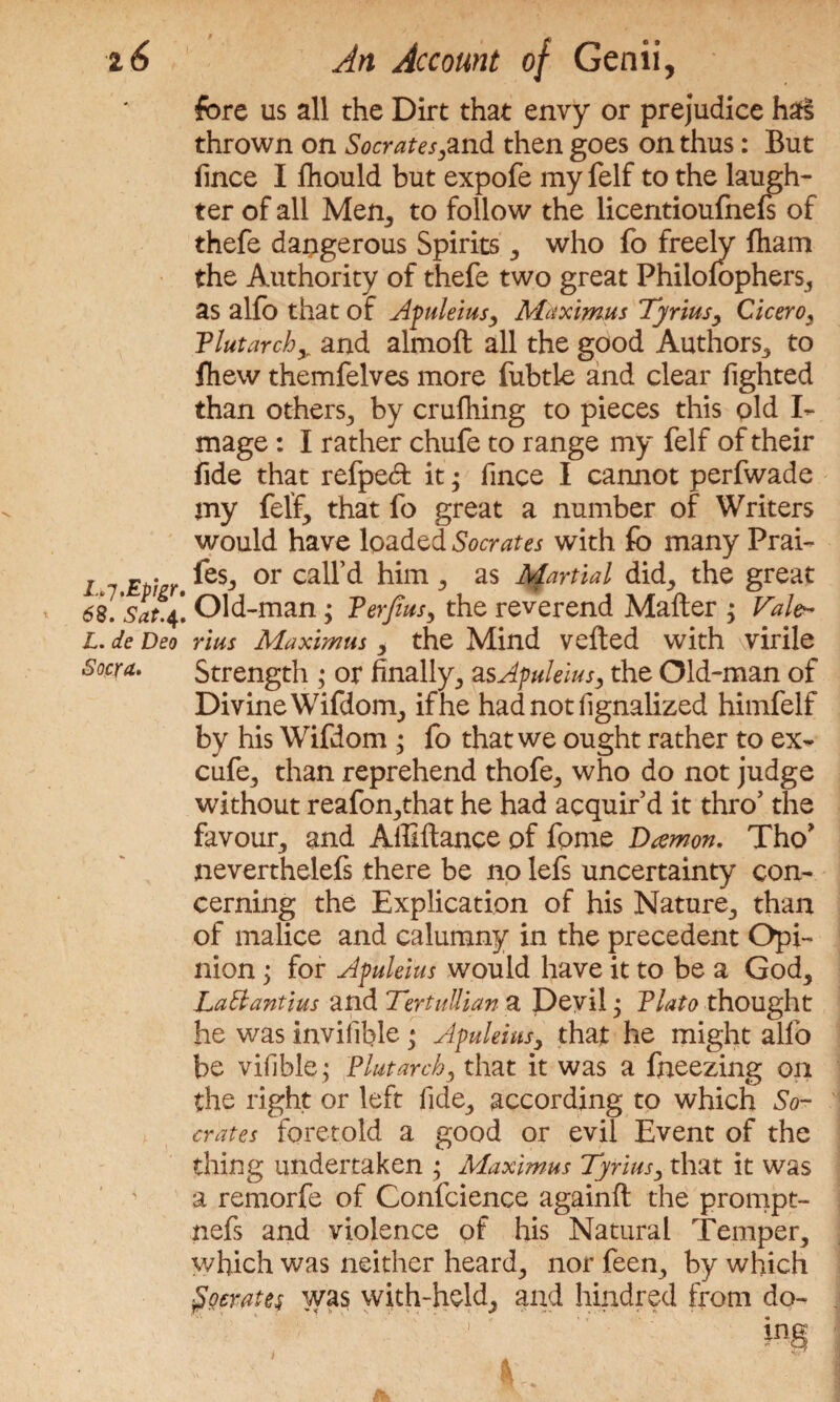 fore us all the Dirt that envy or prejudice ha§ thrown on Socrates,and then goes on thus: But fince I Ihould but expofe my felf to the laugh¬ ter of all Men, to follow the licentioufnefs of thefe dangerous Spirits , who fo freely fham the Authority of thefe two great Philofophers, as alfo that of Apuleius, Maximus Tyrius, Cicero, Tlutarchy and almolt all the good Authors, to lliew themfelves more fubtle and clear fighted than others, by crulhing to pieces this old I- mage: I rather chufe to range my felf of their fide that refpeft it; fince I cannot perfwade my felf, that fo great a number of Writers would have loaded Socrates with fo many Prai- i 7 Etizr or him , as Martial did, the great » 68. Sat.4! Old-man; Verfius, the reverend Mailer ; Vale^ L. de Deo rius Maximus , the Mind veiled with virile Socra. Strength ; or finally, asApuleius, the Old-man of Divine Wifdom, if he had not fignalized himfelf by his Wifdom ; fo that we ought rather to ex- cufe, than reprehend thofe, who do not judge without reafon,that he had acquir’d it thro’ the favour, and Alliltance of fome Damon. Tho* neverthelefs there be no lefs uncertainty con¬ cerning the Explication of his Nature, than of malice and calumny in the precedent Opi¬ nion ; for Apuleius would have it to be a God, LaBantius and TertuIlian a Devil j Plato thought he was invifible * Apuleius, that he might alfo be vifible; Plutarch, that it was a fneezing on the right or left fide, according to which So¬ crates foretold a good or evil Event of the thing undertaken ; Maximus Tyrius, that it was a remorfe of Confcience againlt the prompt- nefs and violence of his Natural Temper, which was neither heard, nor feen, by which fiocrates was with-held, and hindred from do- A