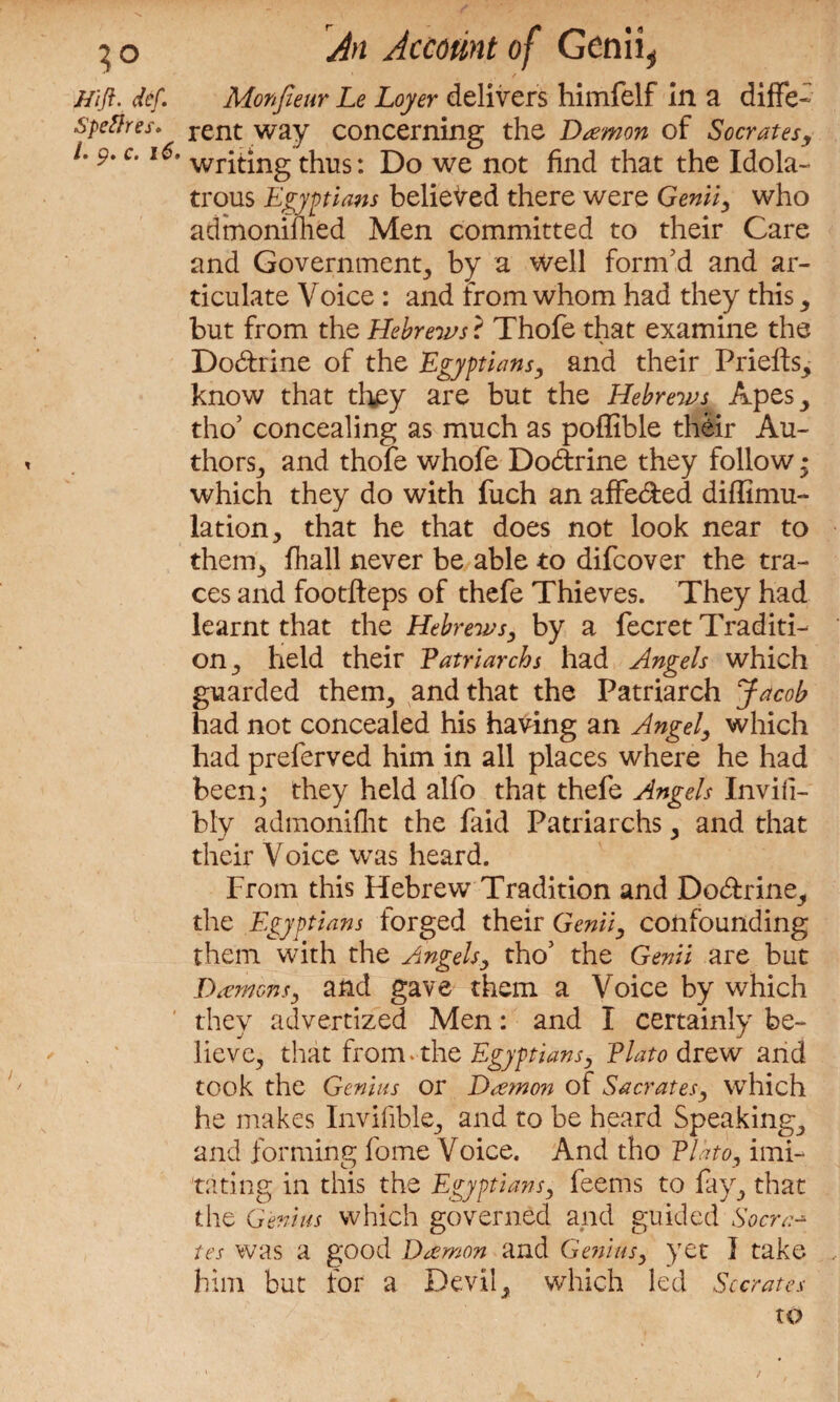 ?o J/ift. def. Speflres. /» pt Ci i & * An Account of Genii, Monfieur Le Loyer delivers himfelf in a diffe¬ rent way concerning the Damon of Socrates, writing thus: Do we not find that the Idola¬ trous Egyptians believed there were Genii, who admonifhed Men committed to their Care and Government^ by a well form'd and ar¬ ticulate Voice : and from whom had they this; but from the Hebrews ? Thofe that examine the Dodrine of the Egyptians, and their PrieftS; know that they are but the Hebrews Apes; tho’ concealing as much as poffible their Au¬ thors; and thofe whofe Dodrine they follow • which they do with fuch an affeded diffimu- lation, that he that does not look near to them; fhall never be able to difeover the tra¬ ces and footfteps of thefe Thieves. They had learnt that the Hebrews, by a fecret Traditi¬ on; held their Patriarchs had Angels which guarded them; and that the Patriarch Jacob had not concealed his having an Angel, which had preferved him in all places where he had been; they held alfo that thefe Angels Invifi- bly admoniflit the faid Patriarchs; and that their Voice was heard. From this Hebrew Tradition and Dodrine, the Egyptians forged their Genii, confounding them with the Angels, tho’ the Genii are but Damons, and gave them a Voice by which they advertized Men: and I certainly be¬ lieve; that from-the Egyptians, Plato drew and took the Genius or Damon of Sacrates, which he makes Invifibk; and to be heard Speaking; and forming fome Voice. And tho Plato, imi¬ tating in this the Egyptians, feems to fay; that the Genius which governed and guided Socra-* tes was a good Damon and Genius, yet I take him but for a Devil; which led Socrates to