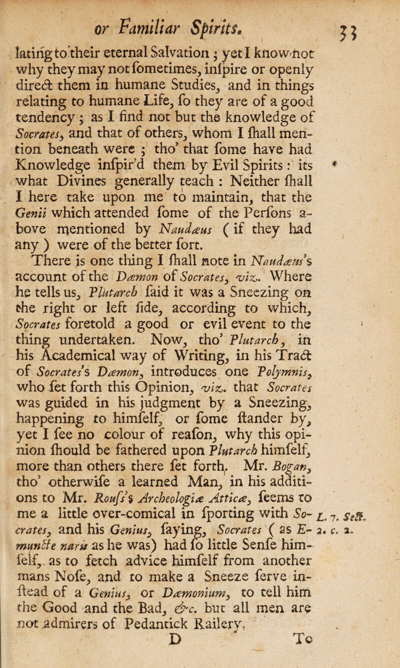 latirigto their eternal Salvation * yeti knowmot why they may not fometimes,, infpire or openly dired them in humane Studies,, and in things relating to humane Life., fo they are of a good tendency; as I find not but the knowledge of Socrates, and that of others^ whom I fhall men¬ tion beneath were ; tho’ that fome have had Knowledge infpir d them by Evil Spirits: its what Divines generally teach : Neither fhall I here take upon me to maintain, that the Genii- which attended fome of the Perfons a- bove mentioned by Naudaus (if they had any ) were of the better fort. There is one tiling I fhall note in Naudaus’ s account of the Damon of Socrates, viz* Where he tells us, Plutarch faid it was a Sneezing on the right or left fide., according to which, Socrates foretold a good or evil event to the thing undertaken. Now., tho’ Plutarch, in his Academical way of Writings in his Trad of Socrates's Damon, introduces one Polymnis, who fet forth this Opinion, viz,. that Socrates was guided in his judgment by a Sneezings happening to himfelf, or fome ftander by^ yet I fee no colour of reafon, why this opi¬ nion fhould be fathered upon Plutarch himfelf, more than others there fet forth. Mr. Bogan, tho5 otherwife a learned Man, in his additi¬ ons to Mr. Roufs $ Archeologia Attica, feems to me a little over-comical in fporting with So- l crates, and his Genius, laying^ Socrates ( as E- 2* mantle naru as he was) had fo little Senfe him- fete as to fetch advice himfelf from another mans Nofe^ and to make a Sneeze ferve in- ftead of a Genius, or Damonium, to tell him the Good and the Bad,, &c. but all men are not admirers of Pedantick Railery, 1 D To