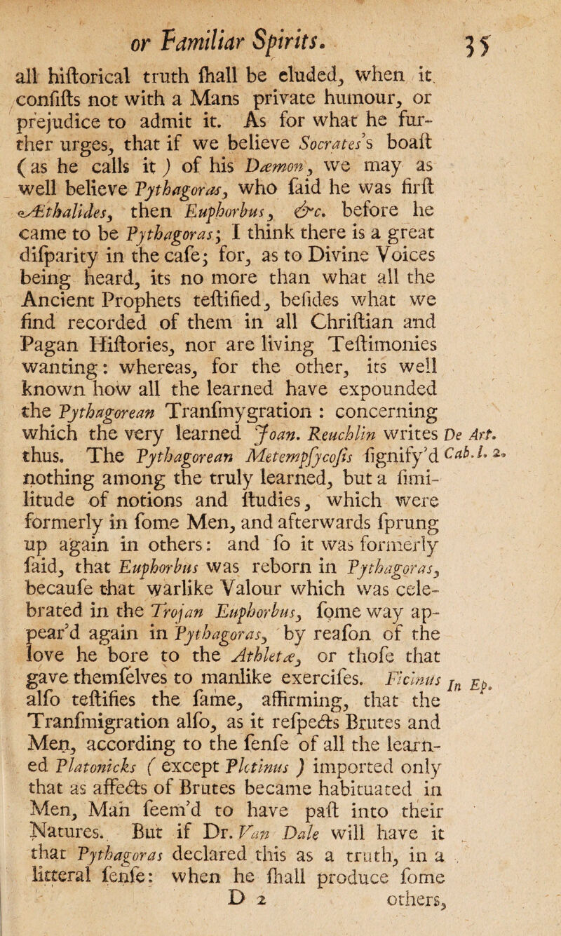 all hiftorical truth ftiall be eluded, when it. confifts not with a Mans private humour, or prejudice to admit it. As for what he fur¬ ther urges, that if we believe Socrates's boaft (as he calls it) of his Daemon, we may as well believe Pythagoras, who faid he was firft <iAithatidesy then Eufhorbus, &c. before he came to be Pythagoras; I think there is a great difparity in the cafe; for, as to Divine Voices being heard, its no more than what all the Ancient Prophets teftified, befides what we find recorded of them in all Chriftian and Pagan Hiftories, nor are living Teftimonies wanting: whereas, for the other, its well known how all the learned have expounded the Pythagorean Tranfmygration : concerning which the very learned Joan. Reuchlin writes De Art. thus. The Pythagorean Aletempfycofis fignify'd Cab. I, 2> nothing among the truly learned, but a fimi- litude of notions and ltudies, which were formerly in fome Men, and afterwards fprung up again in others: and fo it was formerly faid, that Eufhorbus was reborn in Pythagoras, becaufe that warlike Valour which was cele¬ brated in the Trojan Eufhorbus, fome way ap¬ pear'd again in Pythagoras, by reafon of the love he bore to the Athlete or thofe that gave themfelves to manlike exercifes. Ficlnus In alfo teftifies the fame, affirming, that the Tranfmigradon alfo, as it refpedrs Brutes and Men, according to the fenfe of all the learn¬ ed Platonicks ( except Plotinus ) imported only that as affedfs of Brutes became habituated in Men, Man feenfd to have paft into their Natures.. But if Dr .Van Dale will have it that Pythagoras declared this as a truth, in a litteral fenfe: when he fhall produce fome D 2 others.