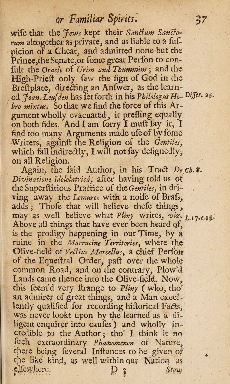 wife that the Jews kept their SanBum Sancto¬ rum altogether as private, and as liable to a fuf- picion of a Cheat, and admitted none but the Prinee,the Senate,or fome great Perfon to con- fult the Oracle of TJrim and Thummim %y and the High-Prieil only faw the fign of God in the Breftplate, direding an Anfwer, as the learn¬ ed Joan. Leufden has fet forth in his Thilologm He- DtJFer‘ bro mixtm. So that we find the force of this Ar¬ gument wholly evacuated, it preffing equally on both Tides. And I am forry I muft fay it, I find too many Arguments made ufeof by Tome Writers, againft the Religion of the Gentiles, which fall indiredly, I will not fay defignedly, on all Religion. Again, the faid Author, in his Trad Deck. f. Divinatime Idololatricdy after having told us of the Superftitious Pradice of the Gentilesy in dri¬ ving away the Lemures with a noife of Brafs, adds; Thofe that will believe thefe things, may as well believe what Tliny writes, viz*. Above all things that have ever been heard of, is the prodigy happening in our Time, by a mine in the Marrucine Territories, where the Olive-field of Veciim Marcellusy a chief Perfon of the Equeltral Order, paft over the whole common Road, and on the contrary. Plow’d Lands came thence into the Olive-field. Now, this feern’d very ftrange to Tliny ( who, tho* an admirer of great things, and a Man excel¬ lently qualified for recording hiltoricai Fads, was never lookt upon by the learned as a di¬ ligent enquirer into caules ) and wholly in¬ credible to the Author; tho’ I think it no fuch extraordinary Thanomenon of Nature, there being feveral Iriftances to be given of # the like kind, as well within out Nation as ejfewhere, D % Stow t -V - ' ; ‘ <■ * • . f * ' ••
