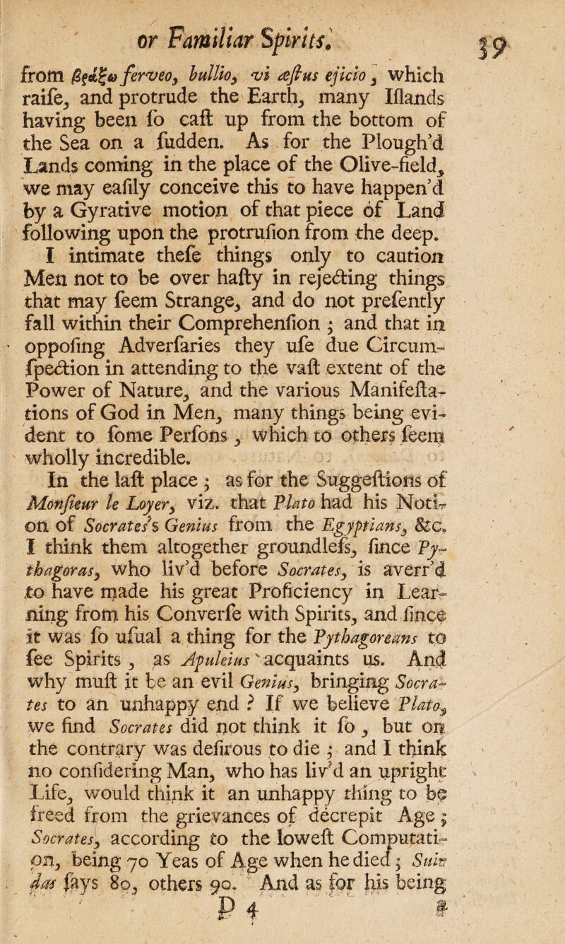 from ferveo, bullio, <vi aft us ejicio , which raife, and protrude the Earthy many Iflands having been fo caft up from the bottom of the Sea on a fudden. As for the Plough'd Lands coming in the place of the Olive-field, we may eafily conceive this to have happen'd by a Gyrative motion of that piece of Land following upon the protrufion from the deep. I intimate thefe things only to caution Men not to be over hafty in reje&ing things that may feem Strange, and do not prefently fall within their Comprehenfion ; and that in - oppofing Adverfaries they ufe due Circum- Ipe&ion in attending to the vaft extent of the Power of Nature, and the various Manifefta- tions of God in Men, many things being evi¬ dent to fome Perfons, which to others feem wholly incredible. In the laft place ; as for the Suggestions of Monjieur le Loyer> viz. that Plato had his Noth- on of Socrates % Genius from the Egyptians3 8zc„ I think them altogether groundlefs, fince Py¬ thagoras^ who liv'd before Socrates, is avert'd to have made his great Proficiency in Lear¬ ning from his Converfe with Spirits, and fince it was fo ufual a thing for the Pythagoreans to fee Spirits, as Apuleius 'acquaints us. And why muft it be an evil Genius, bringing Socra¬ tes to an unhappy end ? If we believe Plato3 we find Socrates did not think it fo , but on the contrary was defirous to die ; and I think no confidering Man, who has lir d an upright Life, would think it an unhappy thing to be treed from the grievances of decrepit Age; Socrates, according to the low eft ComputatL pit, being 70 Yeas of Age when he died; Suits dm fays 80, others 90. And as for his being V p 4 ‘ §