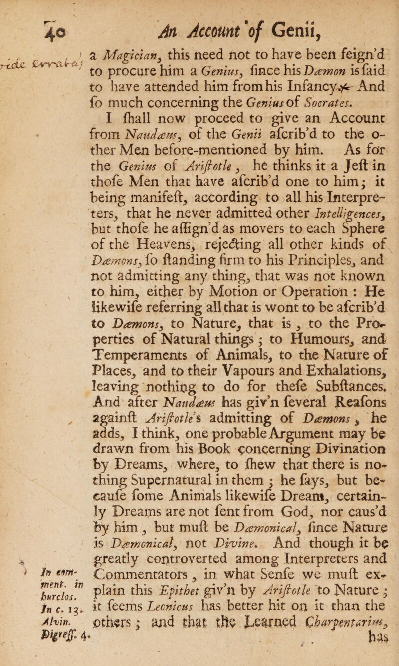 \ 40 An Account 'of Genii, ; a Magician, this need not to have been feign’d rtru. £ahtu t0 procure him a Genius, fince his Daemon is faid to have attended him from his Infancy^ And fo much concerning the Genius of Socrates. I fhall now proceed to give an Account from Naudans, of the Genii afcrib’d to the o- ther Men before-mentioned by him. As for the Genius of Arifiotle , he thinks it a Jell in thofe Men that have afcrib’d one to him; it being manifeft, according to all his Interpre¬ ters^ that he never admitted other Intelligences, but thofe he aflign d as movers to each Sphere of the Heavens, rejecting all other kinds of Damons, fo ftanding firm to his Principles,, and not admitting any things that was not known to him, either by Motion or Operation : He likewife referring all that is wont to be afcrib’d to Damons, to Nature, that is, to the Pn> perties of Natural things; to Humours, and Temperaments of Animals, to the Nature of Places, and to their Vapours and Exhalations, leaving nothing to do for thefe Subftances. And after Naudaus has givn feveral Reafons againft Arifiotle s admitting of Damons , he adds, I think, one probable Argument may be drawn from his Book concerning Divination 1 by Dreams, where, to fhew that there is no¬ thing Supernatural in them • he fays, but be- caufe fome Animals likewife Dream, certain¬ ly Dreams are not fent from God, nor caus’d by him , but mu ft be Damonical, fince Nature is Damonical, not Divine. And though it be greatly controverted among Interpreters and i to tm\ Commentators, in what Senfe we muft ex^ ’hurdo™ P&hi Wlt^et giv’n by Arifiotle to Nature ; in c. ig. it feems Lecnicus has better hit on it than the Alvin, others 1 and that the ^earned Qhar^nurim, 4* ; has