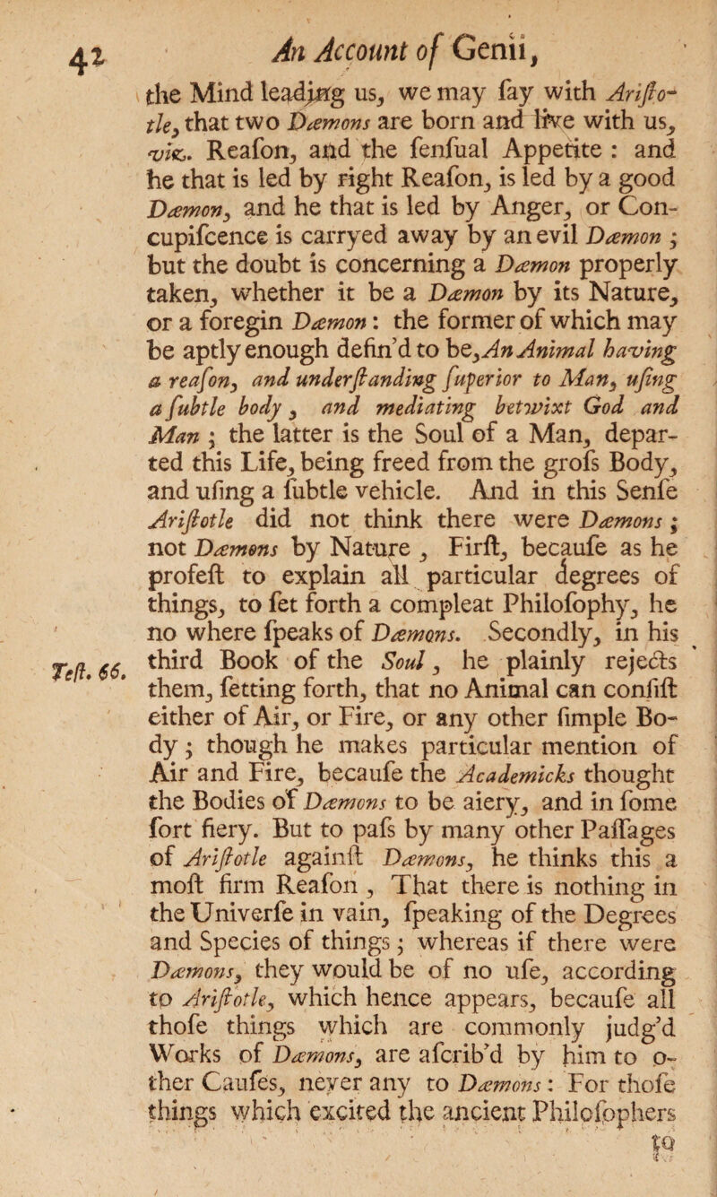 the Mind leading us, we may fay with Arifio- tie, that two Daemons are born and ike with us, qji&. Reafon, and the fenfual Appetite : and he that is led by right Reafon, is led by a good Daemon, and he that is led by Anger, or Con- cupifcence is carryed away by an evil Damon ; but the doubt is concerning a Damon properly taken, whether it be a Damon by its Nature, or a foregin Damon: the former of which may be aptly enough defind to be, An Animal having a reafon, and understanding fuperior to Man, ufing a fuhtle body , and mediating betwixt God and Man ; the latter is the Soul of a Man, depar¬ ted this Life, being freed from the grofs Body, and ufing a fubtle vehicle. And in this Senfe Ariftotle did not think there were Damons; not Damons by Nature , Firft, becaufe as he profeft to explain all particular degrees of things, to fet forth a compleat Philofophy, he no where fpeaks of Damons. Secondly, in his third Book of the Soul, he plainly reje&s them, fetting forth, that no Animal can confift either of Air, or Fire, or any other fimple Bo¬ dy ; though he makes particular mention of Air and Fire, becaufe the Academicks thought the Bodies of Damons to be aiery, and in fome fort fiery. But to pafs by many other Paffages of Ariftotle againfl Damons, he thinks this a molt firm Reafon , That there is nothing in theUniverfe in vain, fpeaking of the Degrees and Species of things; whereas if there were Damons, they would be of no ufe, according to Ariftotle, which hence appears, becaufe all thofe things which are commonly judg’d Works of Damons, are afcrib’d by him to o- ther Caufes, never any to Damons: For thofe which excited the ancient • r ,K ■ t ■ l ! ' things