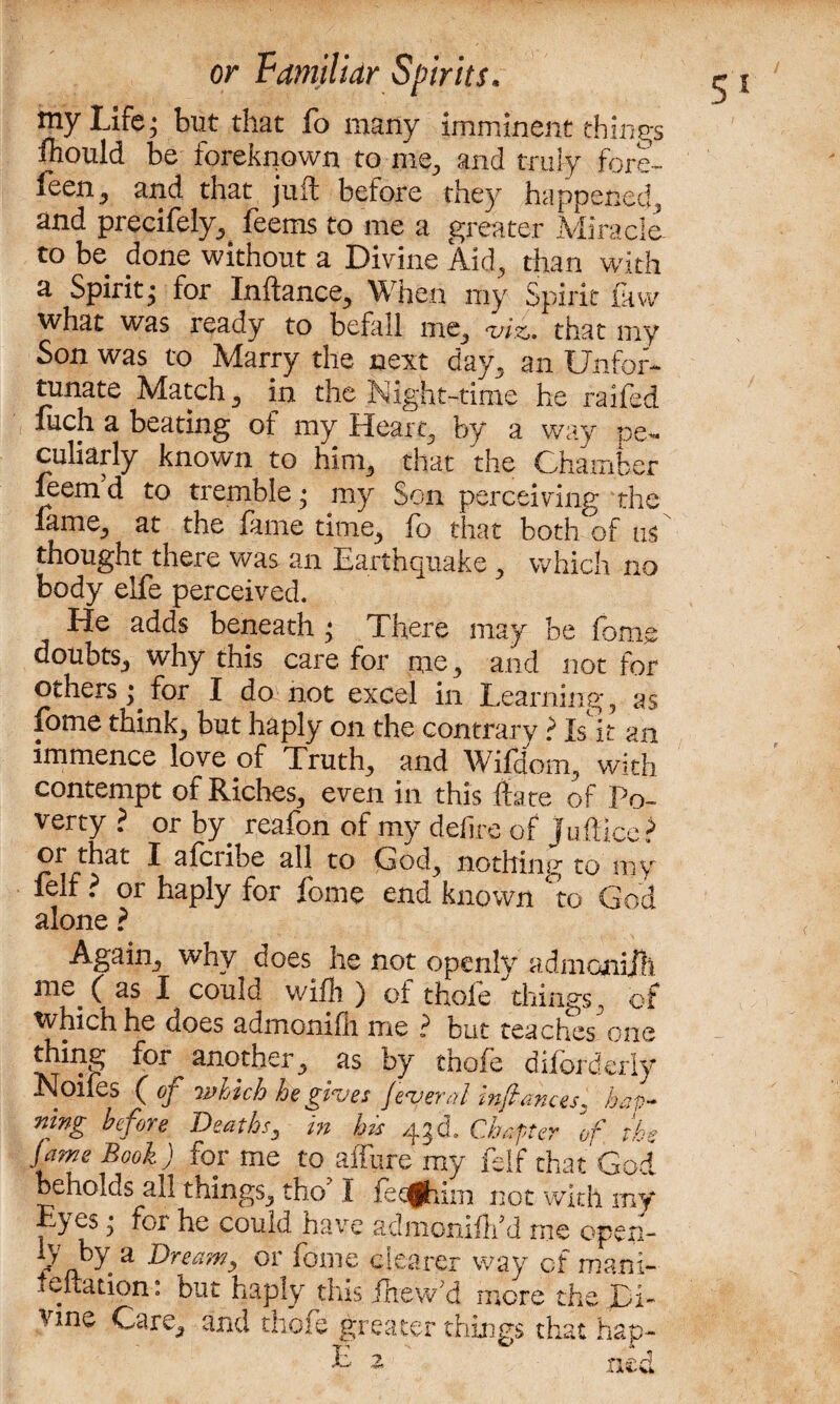 my Life; but that fo many imminent things fhould be foreknown to -me, and truly fore- feen5 and that juft before they happened, and precifely, feems to me a greater Miracle, to be done without a Divine Aid, than with a Spirit; for Inftance, When my Spirit law what was ready to befall me, tviz» that my Son was to Marry the next day, an Unfor¬ tunate Match, in the Night-time he railed fuch a beating of my Heart, by a way pe¬ culiarly known to him, that the Chamber feetnd to tremble; my Son perceiving the lame, at the fame time, fo that both of us thought there was an Earthquake, which no body elfe perceived. He adds beneath ; There may be fome doubts, why this care for me, and not for others; for I do not excel in Learning, as fome think, but haply on the contrary > Is it an immence love of Truth, and Wifciom, with contempt of Riches, even in this ftate of Po¬ verty ? or by reafon of my defire of Jufticc? or that I afcnbe all to Cod, nothintr to my felf ? or haply for fome end known to God alone ? Again, why does he not openly admonifh uie^ ( as I could wifi ) of thole things, of which he does admonifii me ? but teaches one another, as by thofe dif orderly Noifes ( of which he gives federal infiances, ho¬ ning before Deaths, in his 43d. Chapter of the fame Book) for me to affine my felf that God beholds all things, the/ I fetghim not with my yes; for he could have adniomfl/d me open- V by a Dream, or fome clearer way of manx- leftation: but haply this jlaew'd more the Di¬ vine Care, and thofe greater things that hap- E ned