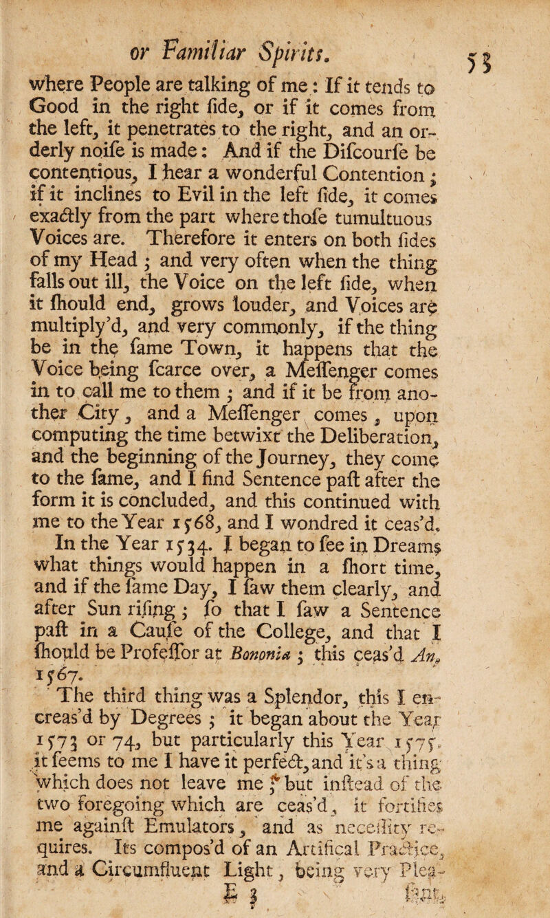 where People are talking of me : If it tends to Good in the right fide, or if it comes from the left, it penetrates to the right, and an or¬ derly noife is made: And if the Difcourfe be contentious, I hear a wonderful Contention; if it inclines to Evil in the left fide, it comes exa<ftly from the part where thofe tumultuous Voices are. Therefore it enters on both Tides of my Head ; and very often when the thing falls out ill, the Voice on the left fide, when it fliould end, grows louder, and Voices are multiply’d, and very commonly, if the thing be in th$ fame Town, it happens that the Voice being fcarce over, a Meffenger comes in to call me to them • and if it be from ano¬ ther City, and a Meffenger comes, upon computing the time betwixt the Deliberation, and the beginning of the Journey, they come to the lame, and I find Sentence pail after the form it is concluded, and this continued with me to the Year 15:68, and I wondred it ceas’d. In the Year 15-34. J began to fee in Dreams what things would happen in a fhort time, and if the fame Day, I faw them clearly, and after Sun rifiing; fo that I faw a Sentence pafl: in a Caufe of the College, and that I fliould be Profeffor at Bononia 3 this ceas’d An* 1567. ' The third thing was a Splendor, this I en¬ chas’d by Degrees ; it began about the Yea^r 15-73 or 74, but particularly this Year 15-75-, itfeems to me I have it perfed,and itsa thing which does not leave me f but inftead of the two foregoing which are ceas’d, it fortifies me againft Emulators, and as neceility re¬ quires. Its compos’d of an Artifical Practice, and a Circumfluent Light:, feeing very Plea-