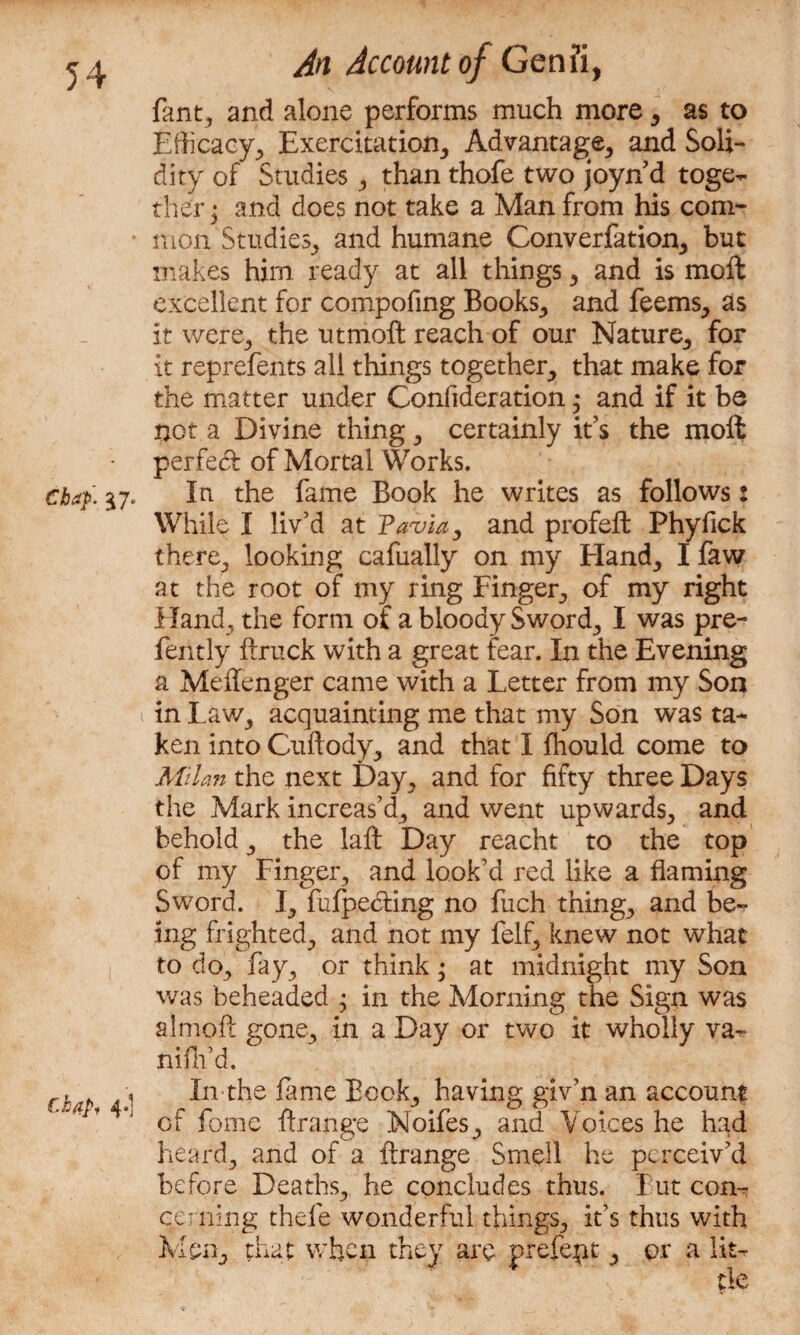 fant, and alone performs much more , as to Efficacy, Exercitation, Advantage, and Soli¬ dity of Studies, than thofe two joyn d toge¬ ther ; and does not take a Man from his com- ■ mon Studies, and humane Converfation, but makes him ready at all things, and is moft excellent for compofing Books, and feems, as it were, the utmoft reach of our Nature, for it reprefents all things together, that make for the matter under Confideration; and if it be not a Divine thing, certainly it’s the moft perfect of Mortal Works. chap. 17. In the fame Book he writes as follows: While I liv’d at Pavia, and profeft Phyfick there, looking cafually on my Hand, I faw at the root of my ring Finger, of my right Hand, the form of a bloody Sword, I was pre- fently ftruck with a great fear. In the Evening a Meffenger came with a Letter from my Son i in Law, acquainting me that my Son was ta¬ ken into Cuftody, and that I fhould come to Milan the next Day, and for fifty three Days the Mark increas’d, and went upwards, and behold, the laft Day reacht to the top of my Finger, and look’d red like a flaming Sword. I, fufpe&ing no fuch thing, and be¬ ing frighted, and not my felf, knew not what to do, fay, or think • at midnight my Son was beheaded ; in the Morning the Sign was almoft gone, in a Day or two it wholly va- niflfd. rh 1 In-the fame Book, having giv’n an account a of fome ftrange Moifes, and Voices he had heard, and of a ftrange Smell he perceiv’d before Deaths, he concludes thus. Fut com? earning thefe wonderful things, it’s thus with Men, that when they are prefect, or a lit¬ tle