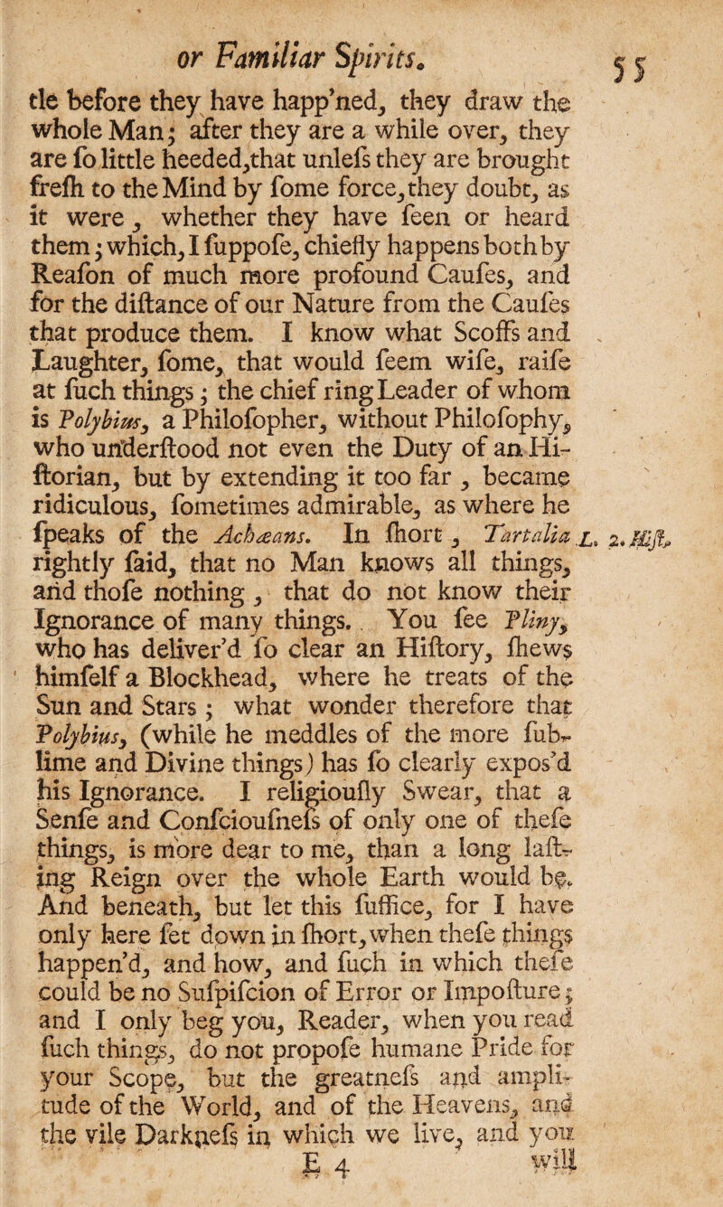 tie before they have happ’ned, they draw the whole Man^ after they are a while over, they are fo little heeded,that unlefs they are brought frefli to the Mind by fome force, they doubt, as it were, whether they have feen or heard them; which, I fuppofe, chiefly happens both by Reafon of much more profound Caufes, and for the diftance of our Nature from the Caufes that produce them. I know what Scoffs and Laughter, fome, that would feem wife, raife at fuch things; the chief ring Leader of whom is Volybim, a Philofopher, without Philofophy, who uriderftood not even the Duty of an Hi- ftorian, but by extending it too far , became ridiculous, fometimes admirable, as where he Ipeaks of the Ach^ans. In fiiort, Tmalia x. 2.Mft rightly laid, that no Man knows all things, arid thofe nothing , that do not know their Ignorance of many things. You fee Tliny, who has deliver’d fo clear an Hiflory, £hew$ himfelf a Blockhead, where he treats of the Sun and Stars; what wonder therefore that Volyb'm, (while he meddles of the more fubr. lime and Divine things ) has fo clearly expos’d his Ignorance. I religioufly Swear, that a Senfe and Confcioufnefs of only one of thefe things, is more dear to me, than a long lad¬ ing Reign over the whole Earth would bf, And beneath, but let this fuffice, for I have only here fet down in fhort,when thefe things happen’d, and how, and fuch in which thefe could be no Sufpifcion of Error or Xmpofture ; and I only beg you, Reader, when you read fuch things, do not propofe humane Pride for your Scope, but the greatnefs and ampli¬ tude of the World, and of the Heavens, and the vile Darknefs in which we live, and you.