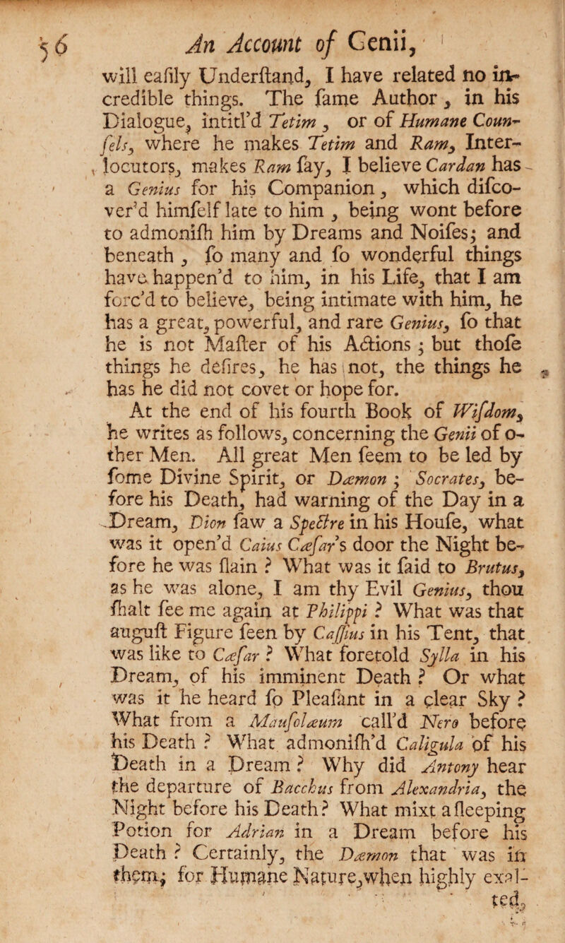 will eafily Underhand, I have related no in¬ credible things. The fame Author , in his Dialogue, intitl’d Tetim , or of Humane Coun~ Cels, where he makes Tetim and Ramy Inter¬ locutors, makes Ram fay, I believe Cardan has - a Genius for his Companion , which difco- verd himfelf late to him , being wont before to admonifh him by Dreams and Noifes; and beneath , fo many and fo wonderful things have happen’d to him, in his Life, that I am forc’d to believe, being intimate with him, he has a great, powerful, and rare Genius, fo that he is not Matter of his Adtions; but thole things he defires, he has not, the things he has he did not covet or hope for. At the end of his fourth Book of Wifdom, he writes as follows, concerning the Genii of o- ther Men. All great Men feem to be led by fome Divine Spirit, or Daemon ; Socrates, be¬ fore his Death, had warning of the Day in a Dream, Dion faw a SpeBre in his Houfe, what was it open’d Caius Cafars door the Night be¬ fore he was flain ? What was it faid to Brutus, as he was alone, I am thy Evil Genius, thou ft alt fee me again at Philippi ? What was that auguft Figure feen by CaJJius in his Tent, that was like to Caefar ? What foretold Sylla in his Dream, of his imminent Death ? Or what was it he heard fp Pleafant in a clear Sky ? What from a MaufoUum call’d Nero before his Death ? What admonifh’d Caligula of his Death in a Dream ? Why did Antony hear the departure of Bacchus from Alexandria, the Night before his Death? What mixt afleeping Potion for Adrian in a Dream before his Death ? Certainly, the ]Damon that was in thefor Humane Nature,when highly exal-