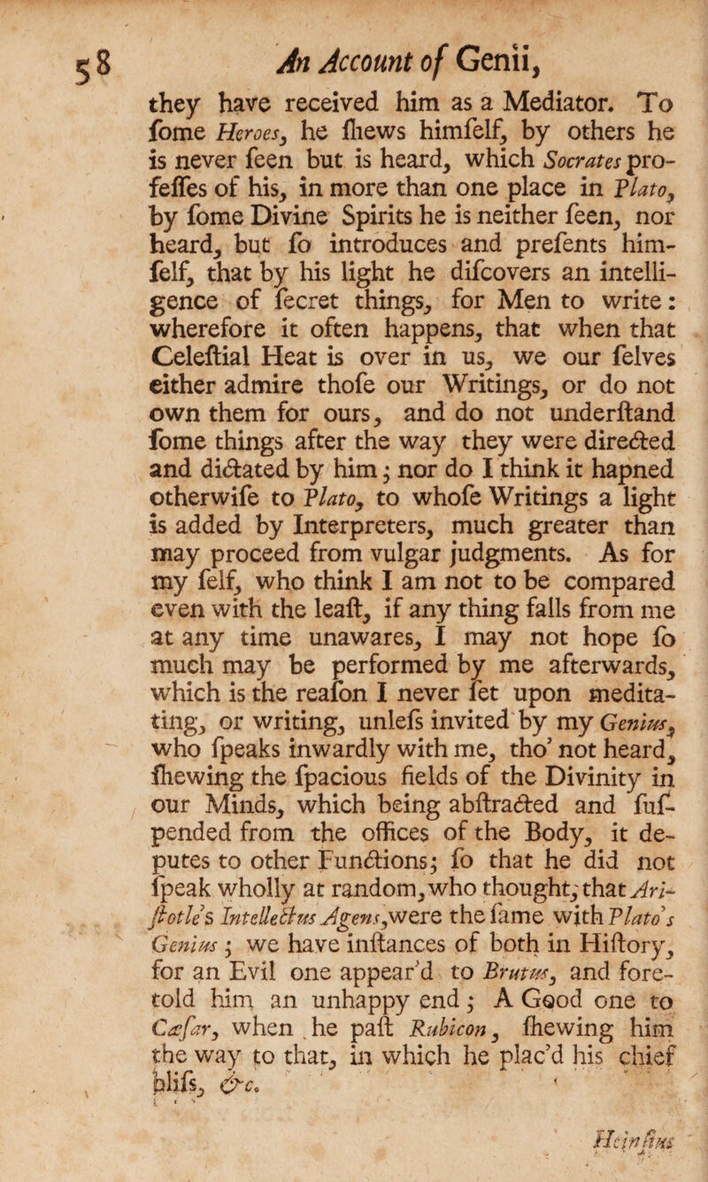 they have received him as a Mediator. To fome Heroes, he fhews himfelf, by others he is never feen but is heard, which Socrates pro- fefles of his, in more than one place in Plato, by fome Divine Spirits he is neither feen, nor heard, but fo introduces and prefents him- felf, that by his light he difcovers an intelli¬ gence of fecret things, for Men to write: wherefore it often happens, that when that Celeftial Heat is over in us, we our felves either admire thofe our Writings, or do not own them for ours, and do not underftand fome things after the way they were dire&ed and dilated by him; nor do I think it hapned otherwife to Plato, to whofe Writings a light is added by Interpreters, much greater than may proceed from vulgar judgments. As for my feif, who think I am not to be compared even with the leaft, if any thing falls from me at any time unawares, I may not hope fo much may be performed by me afterwards, which is the reafon I never let upon medita¬ ting, or writing, unlefs invited by my Genius^ who fpeaks inwardly with me, tho’ not heard, fliewing the fpacious fields of the Divinity in our Minds, which being abftra&ed and fiil- pended from the offices of the Body, it de¬ putes to other Functions; fo that he did not fpeak wholly at random, who thought, that Ari~ fiotles Intdletlus Agens^wcrQ the lame with Plato s Genius • we have inftances of both in Hiftory, for an Evil one appear'd to Brutm, and fore¬ told him an unhappy end * A Good one to Ctcfary when ^ he paft Rubicon, fhewing him the wray to that, in which he plac’d his chief felifs, He i n ft %s