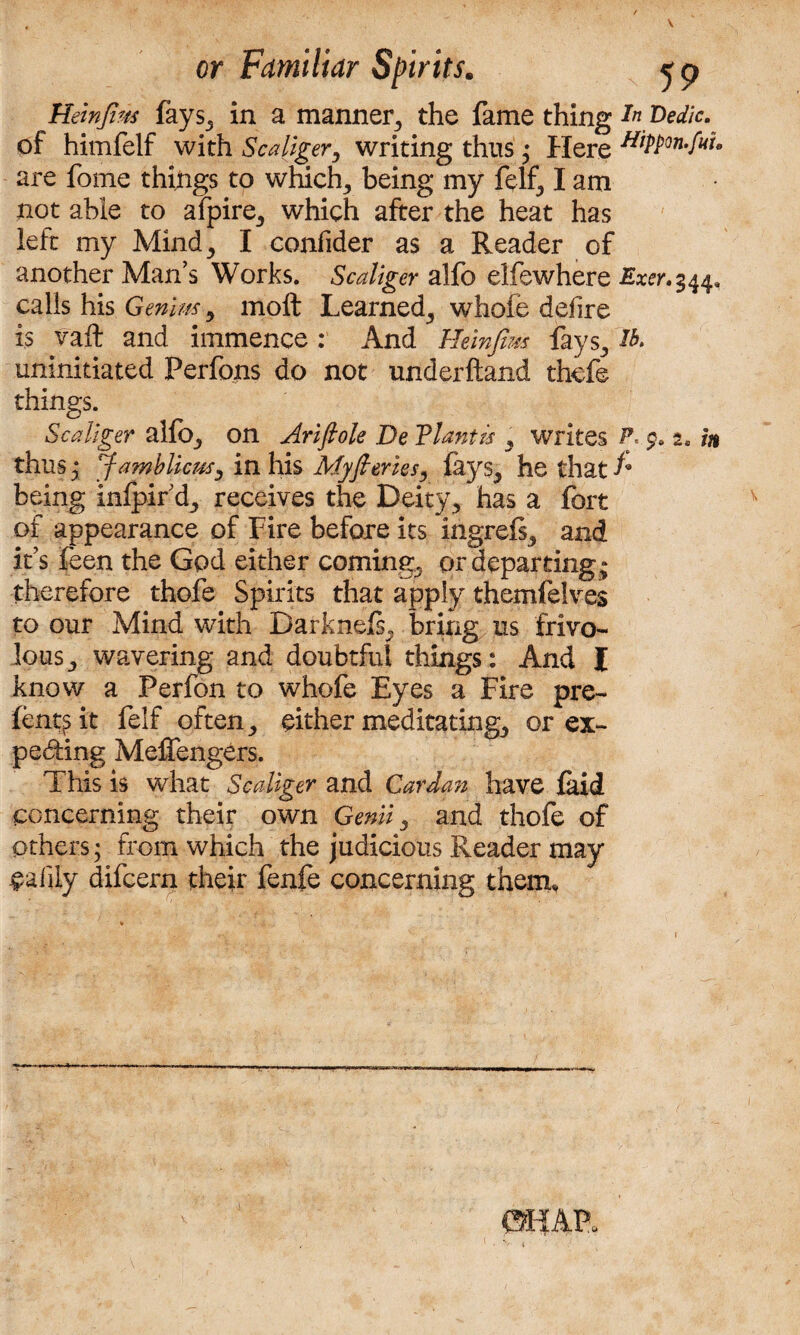 Heinfim fays, in a manner, the fame thing ZW/o of himfelf with Scaliger, writing thus • Here HiPPon-f^ are fome things to which, being my felt, I am not able to afpire, which after the heat has left my Mind, I confider as a Reader of another Man’s Works. Scaliger alfo elfewhere Exer.$44. calls his Genim, moft Learned, whofe defire is vail and immence: And Heinfim fays, uninitiated Perfons do not underftand thefe things. Scaliger allb, on Ariftole De Flantis , writes P 2, in thus y Jamblicus, in his Myft cries, lays, he that f* being inlpir’d, receives the Deity, has a fort of appearance of Fire before its ingrefs, and it’s feen the God either coming, or departing; therefore thofe Spirits that apply themfelves to our Mind with Darknefs, bring us frivo¬ lous, wavering and doubtful things: And l know a Perfon to whofe Eyes a Fire pre- fent^it felf often, either meditating, or ex¬ pecting MefTengers. This is what Scaliger and Cardan have laid concerning their own Genii, and thofe of others; from which the judicious Reader may ealiiy difcern their fenfe concerning them.