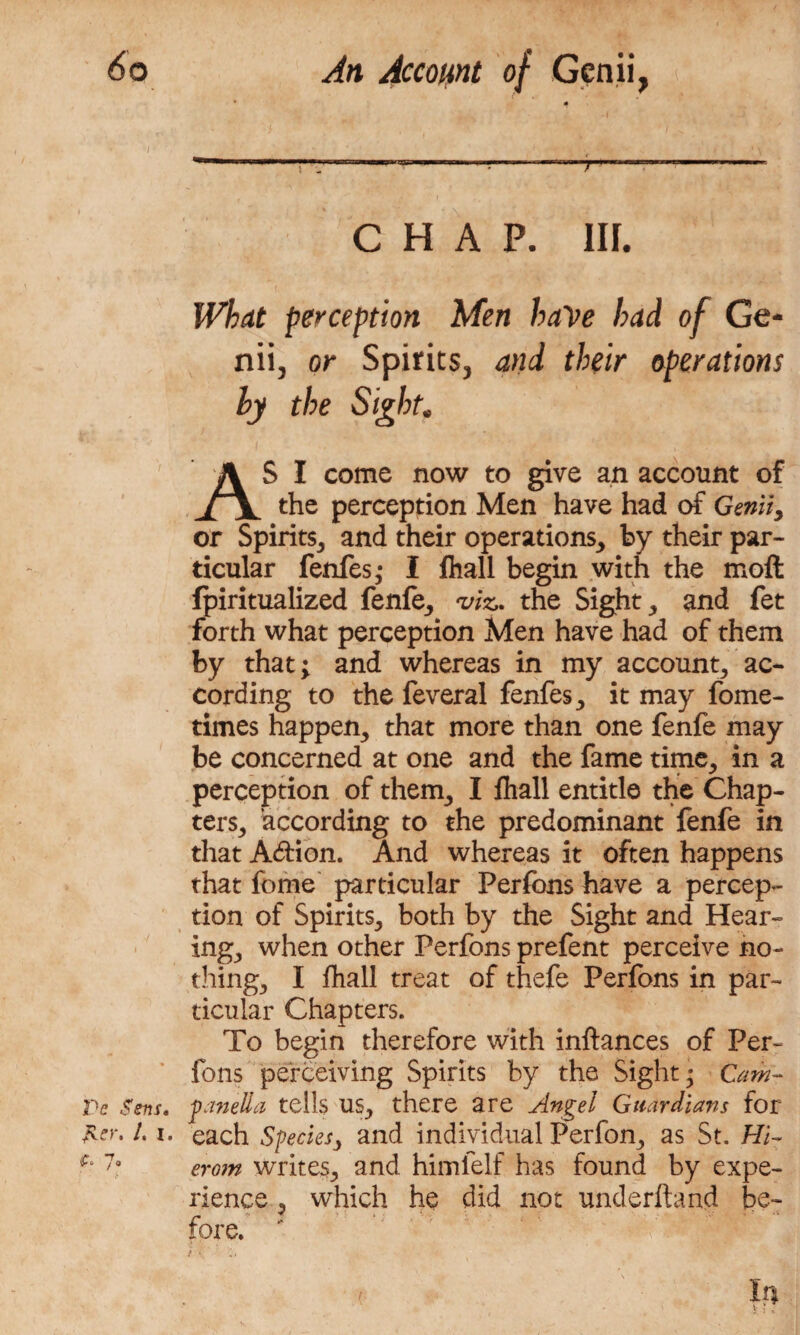 Pe Sens. JLcr. /. i. yo r *• . CHAP. III. What perception Men have had of Ge¬ nii, or Spirits, and their operations hy the Sight. AS I come now to give an account of the perception Men have had of Genii, or Spirits, and their operations, by their par¬ ticular fenfes; I fhall begin with the moll fpiritualized fenfe, viz,, the Sight, and fet forth what perception Men have had of them by that; and whereas in my account, ac¬ cording to the feveral fenfes, it may fome- times happen, that more than one fenfe may be concerned at one and the fame time, in a perception of them, I fhall entitle the Chap¬ ters, according to the predominant fenfe in that A&ion. And whereas it often happens that feme particular Perfons have a percep¬ tion of Spirits, both by the Sight and Hear¬ ing, when other Perfons prefent perceive no¬ thing, I fhall treat of thefe Perfons in par¬ ticular Chapters. To begin therefore with inftances of Per¬ fons perceiving Spirits by the Sight; Cam- panella tells us, there are Angel Guardians for each Species, and individual Perfon, as St. Hi- erom writes, and himfelf has found by expe¬ rience , which he did not underhand be¬ fore. i \ ' ’Ci