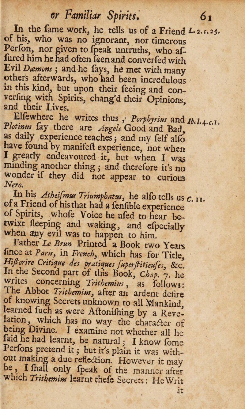 In the fame work, he tells us of a Friend 25. of his, who was no ignorant, nor timerous Perfon, nor given to fpeak untruths, who af¬ fixed him he had often feenand converfed with Evil Damons; and he fays, he met with many others afterwards, who had been incredulous in this kind, but upon their feeing and con- verfing with Spirits, chang’d their Opinions, and their Lives. Elfewhere he writes thus,' Toyphyrius and u l 4 c 1 flotinm fay there are Avgels Good and Bad, as daily experience teaches j and my felf alfo have found by manifeft experience, not when I greatly endeavoured it, but when I was minding another thing ; and therefore it’s no wonder if they did not appear to curious Nero, In his Atheifmm Triumph atm3 he alfo tells us c u of a Friend of his that had a fenfible experience of Spirits, . whofe Voice he ufed to hear be¬ twixt fleeping and waking, and especially when any evil was to happen to him. Father Le Brm Printed a Book two Years fince at Fans, in French, which has for Title, ' Mifi or ire Critique des pratiques fuperditieufes, &c* In the Second part of this Book, Chap. 7. he writes concerning Trithemim, as follows: The Abbot Trithemim, after an ardent defire of knowing Secrets unknown to all Mankind learned fuch as were Aftomfhing by a Reve- la cion, which has no way the character of being Divine. I examine not whether all he laid he had learnt, be natural; I know fome Perlons pretend it • but it's plain it was with¬ out making a due reflexion. However it may bs> 1 °nly fpeak of the manner after which Trithemim learnt theft Secrets; He Writ it