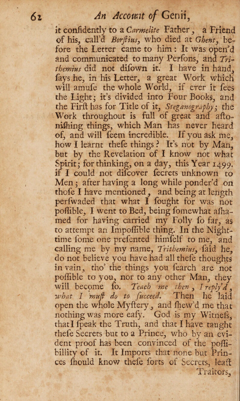 it confidently to a Carmelite Father , a Friend of his, call’d iBorfitus, who died at Ghent ^ be¬ fore the Letter came to him : It was open'd and communicated to many Perfons, and 7W- themius did not difown it. I have in hand, fays he, in his Letter, a great Work which will amufe the whole Worlds if ever it fees the Light; it’s divided into Four Books, and the Firft has for Title of it, Steganography; the Work throughout is full of great and afto- nifhing things, which Man has never heard of, and will feem incredible. If you ask me, how I learnt thefe things ? It’s not by Man, but by the Revelation of I know not what Spirit; for thinking., on a day., this Year 1499. if I could not difcover fecrets unknown to Men; after having a long while ponder’d on thofe I have mentioned, and being at length perfwaded that what I fought for was not poflible, I went to Bed, being fomewhat afha- med for having carried my Folly fo far, as to attempt an Impoffible thing. In the Night¬ time fome one prefented himfelf to me, and calling me by my name, Trithemius, faid he, do not believe you have had all thefe thoughts in vain , tho’ the things you fearch are not poffible to you, nor to any other Man, they will become fo. Teach me then, I refly d , what I mujt do to fucceed. Then he laid open the whole Myftery, and fhew’d me that nothing was more eafy. God is my Witnefs, that I fpeak the Truth, and that I have taught thefe Secrets but to a Prince, who by an evi¬ dent proof has been convinced of the poffi- billity of it. It Imports that none but Prin¬ ces fhould know thefe forts of Secrets, lealt Traitors,