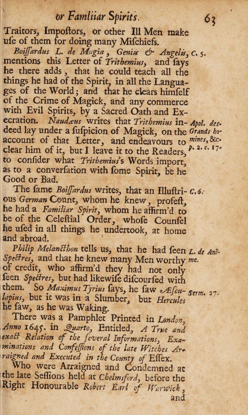 Traitors, Impoftors, or other Ill Men make ufe of them for doing many Mifchiefs. Boiffardus L. de Magia , Genm & Angela, C. 5. mentions this Letter of Trithemius, and lays he there adds, that he could teach all the things he had of the Spirit, in all the Langua¬ ges of the World; and that he clears himfelf of the Crime of Magick, and any commerce with. Evil Spirits, by a Sacred Oath and Ex¬ ecration. Naudteus writes that 'Trithemius in- Apol, des« deed lay under a fulpicion of Magick, on the Grands ha- account of that Letter, and endeavours to mines*&c‘ clear him of it, but I leave it to the Readers, ^ 2*Ct ,?a to confider what Trithemius s Words import, as to a converfation with fome Spirit, be he Good or Bad. The fame Boijfardus writes, that an Illuftri- C. 6. ous German Count, whom he knew, profeft, he had a Familiar Spirit, whom he affirm’d to be of the Celeftial Order, whofe Counfel he ufed in all things he undertook, at home and abroad. Philip MelanBhon tells us, that he had feen 1. de AnP Spectres, and that he knew many Men worthy me. of credit, who affirm’d they had not only feen SpeBres, but had likewile difeourfed with them. So Maximus Tyrius fays, he faw ^Ccu- lapius, but it was in a Slumber, but Hercules he faw, as he was Waking. There was a Pamphlet Printed in Union, Anno 164*. in Quarto, Entitled, A True and exaB Relation of the federal Informations, Exa¬ minations and Confejfions of the late Witches Arr raigned and Executed m the County of Ehex. Who were Arraigned and Condemned at the late Seffions held at Chelmsford, before the Right Honourable Robert Earl of Warwick, - and