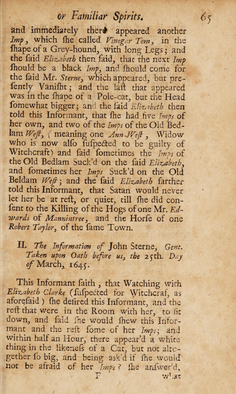 and immediately ther# appeared another Imp, which fhe called Vinegar Tom, in the fhape of a Grey-hound, with long Legs; and the faid Elizabeth then faid, that the next Imp Ihould be a black Imp, and ihould come for the laid Mr, Sterne, which appeared, but pre- fently Vanifht; and the daft that appeared was in the fhape of a Pole-cat, but the Head fomewhat bigger; and the faid Elizabeth then told this Informant, that ihe had fire Imps of her own, and two of the Imps of the Old Bed¬ lam Weft^ ( meaning one Ann JVeft , Widow who is now alfo fufpe&ed to be guilty of Witchcraft) and faid fometimes the Imps of the Old Bedlam Suck'd on the faid Elizabeth, and fometimes her Imps Suck’d on the Old Beldam Weft; and the faid Elizabeth farther told this Informant, that Satan would never let her be at reft, or quiet, till fhe did con- fent to the Killing of the Hogs of one Mr. Ed¬ wards of Mannintree, and the Horfe of one Robert Taylor, of the fame Town. II. The Informations of John Sterne, Gent. Taken upon Oath before us, the 25 th. Day of March, 164.5, This Informant faith , that Watching with Elizabeth Clarke (fufpedted for Witchcraf, as aforefaid) fhe defired this Informant, and the reft that were in the Room with her, to lit down, and faid fhe would fhew this Infor¬ mant and the reft feme of her Imps; and within half an Hour, there appear’d a white thing in the likenefs of a Cat, but not alto¬ gether fo big, and being ask’d if fhe would not be afraid of her Imps ? fhe anfwef d, F w fat