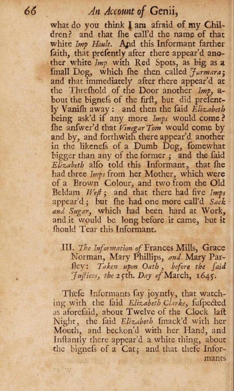 what do you think } am afraid of my Chii- dren? and that fhe call’d the name of that white Imp Hoult. A#d this Informant farther faith, that prefently after there appear’d ano¬ ther white Imp with Red Spots, as big as a fmall Dog, which fhe then called Jarmara; and that immediately after there appear’d at the Threfhold of the Door another Imp, a- bout the bignefs of the firft, but did prefent¬ ly Vanifh away : and then the faid Elizabeth being ask’d if any more Imps would come ? fhe anfwer’d that Vinegar Tom would come by and by, and forthwith there appear’d another in the likenefs of a Dumb Dog, fomewhat bigger than any of the former ; and the faid Elizabeth alfo told this Informant, that fhe had three Imps from her Mother, which were of a Brown Colour, and two from the Old Beldam Weft; and that there had fivre Imps appear’d • but fhe had one more call’d Sack and Sugar, which had been hard at Work, and it would be long before it came, but it fhould Tear this Informant. III. The Information of Frances Mills, Grace Norman, Mary Phillips, and Mary Par- fley: Taken upon Oath, before the faid Juftices, the 2 $ th. Day of March, 1645:. Thefe Informants fay joyntly, that watch¬ ing with the faid Elizabeth Clarke, fufpe&ed as aforefaid, about Twelve of the Clock laft Night, the faid Elizabeth fmack’d with her Mouth, and beckon’d with her Hand, and Inftantly there appear’d a white thing, about the bignefs of a Cat 3 and that thefe Infor¬ mants