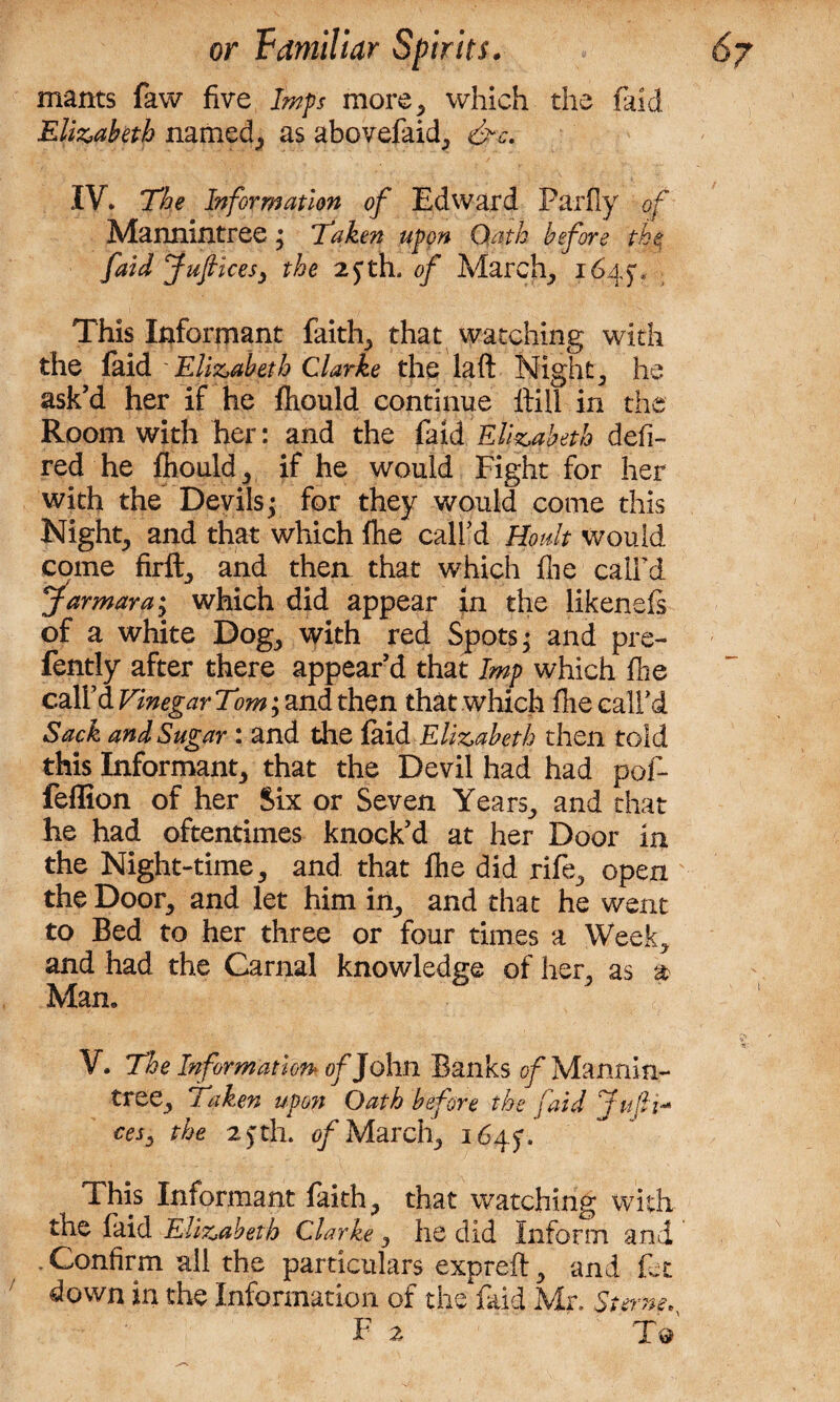mants faw five Imps more, which the faid Elizabeth named, as abovefaid, &rc. IV. The Information of Edward Parfly of Mannintree • Taken upon Oath before the faid Jufiicesy the 2fth, of March, 1645% This Informant faith,, that watching with the faid 'Elizabeth Clarke the laft Nighty he ask’d her if he fhould continue ftill in the Room with her: and the faid Elizabeth defi- red he fhould , if he would Fight for her with the Devils; for they would come this Night, and that which fhe call’d Boult would come firft, and thea that which flie call’d farmara'y which did appear in the likenefs of a white Dog, with red Spots; and pre- fently after there appear’d that Imp which fhe call’d Vinegar Tom; and then that which flie call’d Sack and Sugar : and the faid Elizabeth then told this Informant, that the Devil had had pof- feffion of her Six or Seven Years,, and that he had oftentimes knock’d at her Door in the Night-time, and that fhe did rife, open the Door, and let him in, and that he went to Bed to her three or four times a Week, and had the Carnal knowledge of her, as a Man. V. The Information of John Banks of Mannln- tree. Taken upon Oath before the faid juft-* cesy the 2) th. of March, 164$, This Informant faith, that watching with the faid Elizabeth Clarke, he did inform and * Confirm ail the particulars expreft, and fet down in the Information of the faid Mr. Sterne^ F 2 To