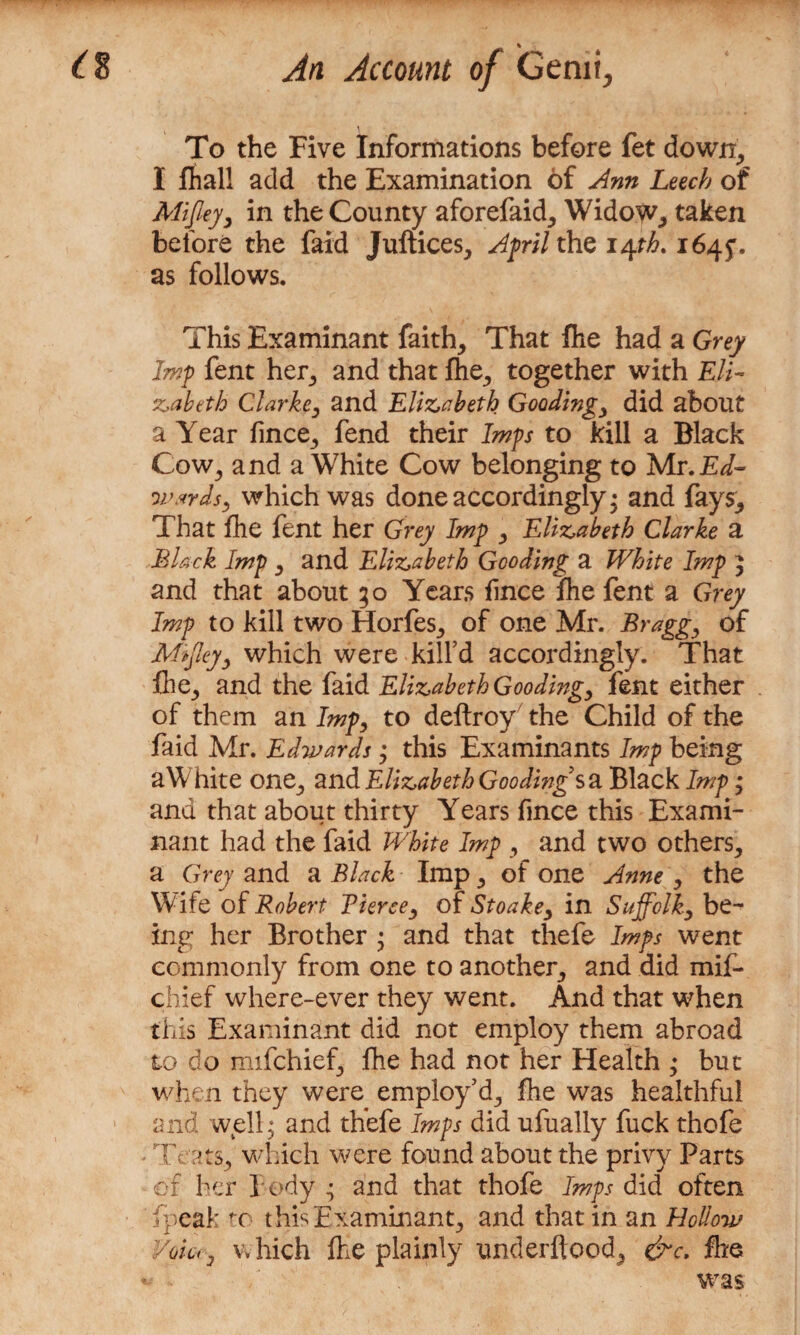 To the Five Informations before fet down, I fhall add the Examination of Ann Leech of Alifiey, in the County aforefaid, Widow, taken before the faid Juftices, April the i/pb. 164$. as follows. This Examinant faith. That fhe had a Grey Imp fent her, and that fhe, together with Eli¬ zabeth Clarke, and Elizabeth Goodings did about a Year fince, fend their Imps to kill a Black Cow, and a White Cow belonging to Mr. Ed- wards, which was done accordingly • and fays. That fhe fent her Grey Imp , Elizabeth Clarke a Black Imp , and Elizabeth Gooding a White Imp 5 and that about 30 Years fince fhe fent a Grey Imp to kill two Horfes, of one Mr. Bragg, of Mffey, which were kill’d accordingly. That file, and the faid Elizabeth Gooding, fent either of them an Imp, to deftroy' the Child of the faid Mr. Edwards; this Examinants Imp being aWhite one, and Elizabeth Gooding sa Black Imp * and that about thirty Years fince this Exami¬ nant had the faid White Imp , and two others, a Grey and a Black Imp, of one Anne , the Wife of Robert Tierce, of Stoake, in Suffolk, be¬ ing her Brother ; and that thefe Imps went commonly from one to another, and did mif* chief where-ever they went. And that when this Examinant did not employ them abroad to do mifchief, fhe had not her Health * but when they were employ’d, fhe was healthful and well; and thefe Imps did ufually fuck thofe - Teats, which were found about the privy Parts of her t ody ; and that thofe Imps did often fpeafc fo this Examinant, and that in an Hollow Void, which fhe plainly underflood, &c. fhe