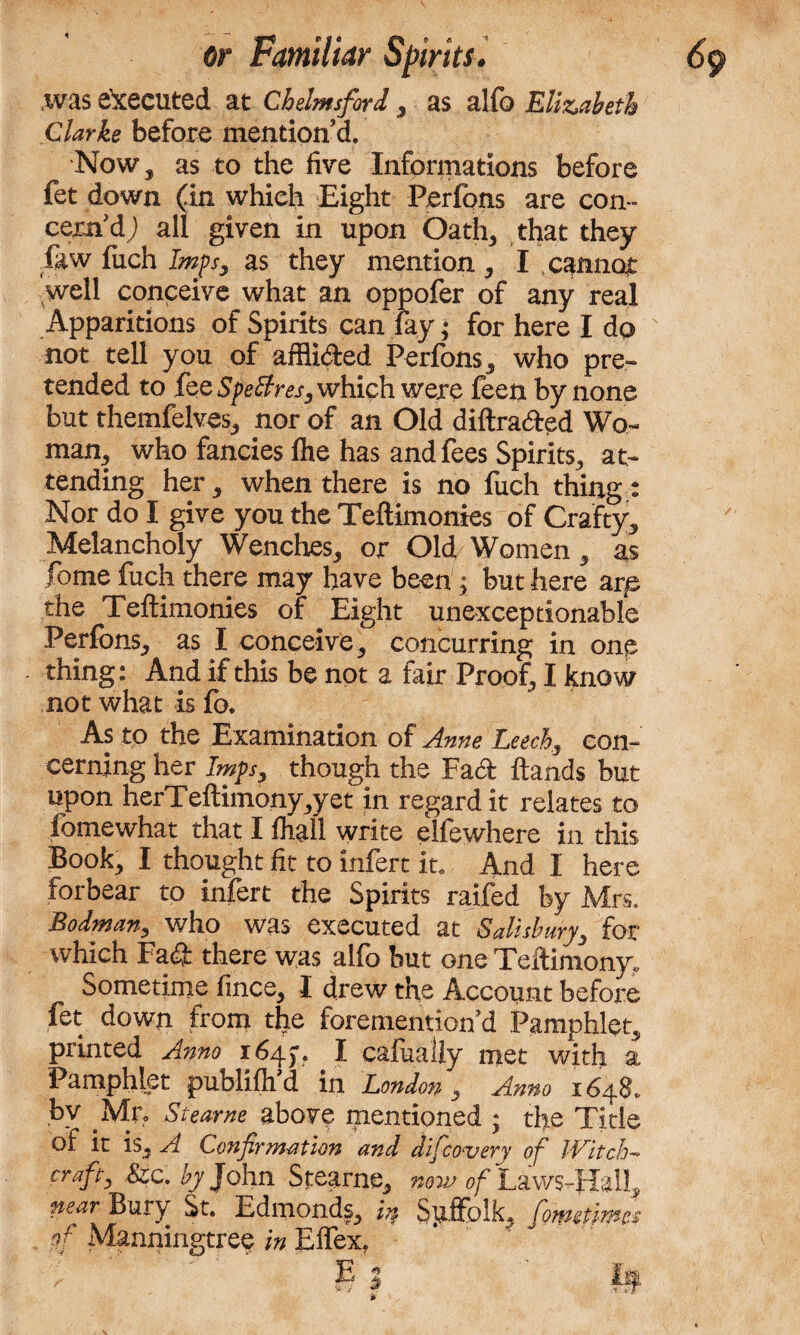 ,was executed at Chelmsford , as alfo Elizabeth Clarke before mention d. Now, as to the five Informations before fet down (in which Eight Perfons are con¬ cern'd; all given in upon Oath, that they law fiich Imps, as they mention , I cannot well conceive what an oppofer of any real Apparitions of Spirits can fay; for here I do s not tell you of affli&ed Perfons, who pre¬ tended to fee SpeBres, which were feen by none but themfelves, nor of an Old diftra&ed Wo¬ man, who fancies flie has and fees Spirits, at¬ tending her, when there is no fuch things Nor do I give you the Teftimonies of Crafty, Melancholy Wenches, or Old Women, as fome fuch there may have been; but here are the Teftimonies of Eight unexceptionable Perfons, as I conceive, concurring in one thing: And if this be not a fair Proof, I know not what is fo. As to the Examination of Anne Leech, con¬ cerning her Imps, though the Fad ftands but upon herTeftimonyyet in regard it relates to fomewhat that I fliall write elfewhere in this Book, I thought fit to infert in And I here forbear to infert the Spirits raifed by Mrs, Hodman, who was executed at Salisbury, for which Fa<& there was alfo but one Tcftimony, Sometime fince, I drew the Account before fet down from the foremention’d Pamphlet, printed Anno 1645-. I cafually met with a Pamphlet publifh d in London , Anno 1648.. bv Mr, Stearne above mentioned ; the Tide of it is, A Confirmation and difco-very of Witch¬ craft^ &c. by John Stearne, now of Laws-Half near Bury St. Edmonds, in Sgffolly fome times of Manningtree in Effex. ; ' e 3 if *