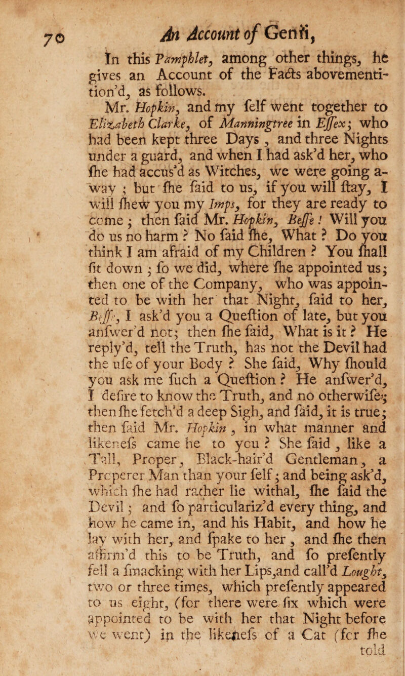 7© In this Pamphlet, among other things, he gives an Account of the Fa&s abovementi- tion d, as follows. Mr. Hop kin, and my felf went together to Elizabeth Clarke, of Manningtree in EJJex; who had been kept three Days , and three Nights under a guard, and when I had ask’d her, who fhe had accus'd as Witches, we were going a- way ; but fhe faid to us, if you will ftay, I will fhew you my Imps, for they are ready to come ; then faid Mr. Hop kin, Bejfe ! Will you do us no harm ? No faid fhe, What ? Do you think I am afraid of my Children ? You mall fit down • fo we did, where fhe appointed us; then one of the Company, who was appoin¬ ted to be with her that Night, faid to her, Bejf', I ask'd you a Queflion of late, but you anfwer d not; then fhe faid. What is it ? He reply’d, tell the Truth, has not the Devil had the ufe of your Body ? She faid. Why fhould you ask me fuch a Queftion ? He anfwer’d, I defire to know the Truth, and no otherwife*; then fhe fetch’d a deep Sigh, and faid, it is true; then faid Mr. Hopkin , in what manner and likenefs came he to you ? She faid , like a .Tall, Proper, Black-haird Gentleman, a Prcperer Man than your felf; and being ask’d, which fhe had rather lie withal, fhe faid the Devil; and fo particulariz’d every thing, and how he came in, and his Habit, and how he lay with her, and fpake to her , and fhe then affirm’d this to he Truth, and fo prefently fell a fmacking with her Lips,and call’d Bought, two or three times, which prefently appeared to us eight, (for there were fix which were appointed to be with her that Night before we went) in the liReliefs of a Cat (for fhe told