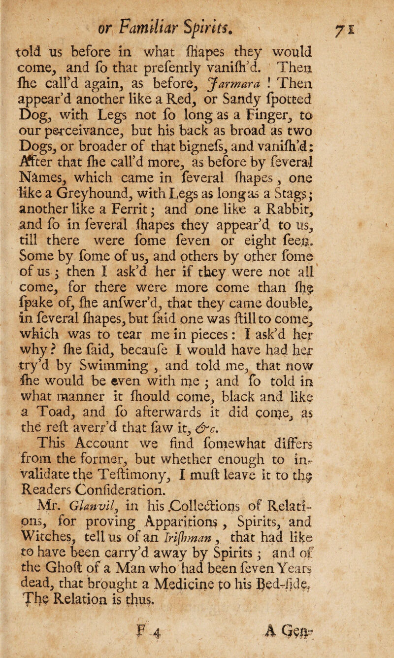 told us before in what ffiapes they would come, and fo that prefently vanifh’d. Then fhe call’d again, as before, Jar mar a ! Then appear’d another like a Red, or Sandy fpotted Dog, with Legs not fo long as a Finger, to our perceivance, but his back as broad as two Dogs, or broader of that bignefs, and vanifh’d; After that fhe call’d more, as before by feveral Names, which came in feveral fhapes, one like a Greyhound, with Legs as long as a Stag?; another like a Ferrit; and one like a Rabbit, and fo in feveral fhapes they appear’d to us, till there were fome feven or eight fee&. Some by fome of us, and others by other fome of us; then I ask’d her if they were not ail come, for there were more come than fh$ Ipake of, fhe anfwer’d, that they came double, in feveral fhapes, but faid one was ftill to come, which was to tear me in pieces: I ask’d her why ? fhe faid, becaufe I would have had her try’d by Swimming , and told me, that now fhe would be even with me ; and fo told in what manner it fhould come, black and like a Toad, and fo afterwards it did coup, as the reft averr’d that faw it, &c. This Account we find fomewhat differs from the former, but whether enough to ku validate tfie Teftimony, I muft leave it to the Readers Confideration. Mr. Glanvlly in his .Collections of Relati¬ ons, for proving Apparitions, Spirits, and Witches, tell us of an Irijhman, that had like to have been carry’d away by Spirits; and of the Ghoft of a Man who had been feven Years dead, that brought a Medicine p his Bed-fidef The Relation is thus.