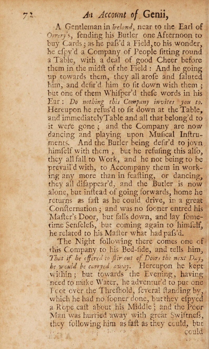 A Gentleman in Ireland, near to the Earl of Orrery s, fending his Butler one Afternoon to buy Cards ; as he pafs’d a Field,to his wonder, he efpy’d a Company of People fitting round a Table, with a deal of good Cheer before them in the midft of the Field : And he going up towards them, they all arofe and fainted him., and defir’d him to lit down with them ; but one of them Whifper’d thefe words in his Ear: Do nothing this Company invites you to. Hereupon he refus’d to fit down at the Table, and immediately Table and all that belong’d to it wefe gone ; and the Company are now dancing and playing upon Mulical Inftru- ments. And the Butler being defir d to joyn himfelf with them , but he refufing this alfo, they all fall to Work, and he not being to be prevail’d whip, to Accompany them in work¬ ing any more than in feafting, or dancing, they all difappear’d,' and the Butler is now alone, but inftead of going forwards, home he returns as fait as he could drive, in a great Confternation; and was no fooner entred his Maker’s Door, but falls down, and lay feme- time Senfelefs, but coming again to himfelf, he related to his Mailer what had pafs’d. The Night following there comes one of this Company to his Bed-fide, and tells him. That if he offered to ftir out of Doors the next Day, he v'culd be. carryed away, Flereupon he kept within; but towards the Evening, having need tp make Water, he adventur'd to put one Fcot ever the Threfhold, feveral Handing by, which he had nafopner done, but they eipyed a Rope call about his Middle; and the Poor Man was hurried away with great Swiftnefs, they following him as fail as they could, but h / ■ •-■•f • b • . t pculd