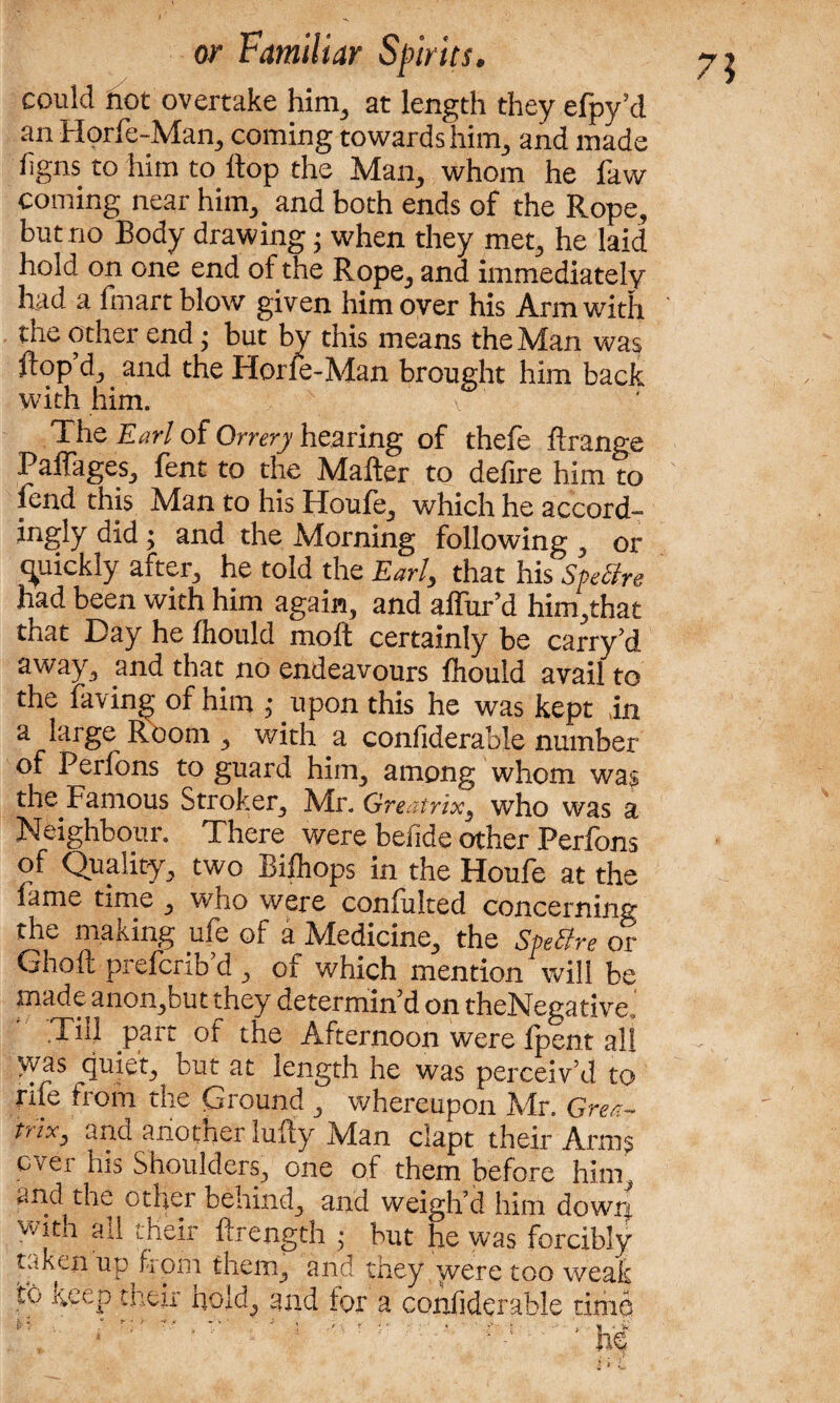 7? could not overtake him,, at length they efpy’d an Horfe-Man, coming towards him, and made %ns to him to hop the Mam, whom he faw coming near him, and both ends of the Rope, but no Body drawing • when they met, he laid hold on one end of the Rope, and immediately had a fmart blow given him over his Arm with the other end • but by this means the Man was flop d, and the Horfe-Man brought him back with him. The Earl of Orrery hearing of thefe ftrange Paffages, fent to the Matter to defire him to fend this Man to his Houfe, which he accord¬ ingly did ; and the Morning following , or quickly after, he told the Earl, that his Spetfre had been with him again, and alfur’d him,that that Day he fliould moft certainly be carry’d away, and that no endeavours fhould avail to the laving of him ; upon this he was kept in a large Room , with a confiderable number of Perfons to guard him, among whom was the Famous Stroker, Mr. Greatrix3 who was a Neighbour. There were befide other Perfons of Quality, two Biihops in the Houfe at the fame time , who were confulted concerning the making ule of a Medicine, the Speffre or Ghoft prefcnb’d , of which mention will be made anon,but they determin'd on theNegative ‘ •Till part of the Afternoon were Ipent all \yas quiet, but at length he was perceiv’d to rife from the Ground , whereupon Mr. Grea- mV, and another lutty Man clapt their Arms ever his Shoulders, one of them before him, and the other behind, and weigh’d him down with all their ftrength • but he was forcibly taken up from them, and they were too weak to keep their hold, and tor a confiderable time j, . _ • . •! / - T 4 * **'■ ; H * k
