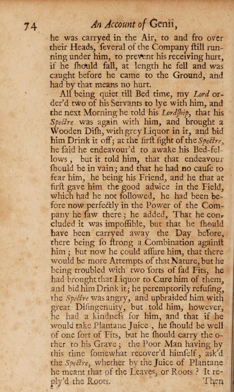 he was carryed in the Air, to and fro over their Heads, feveral of the Company ftili run¬ ning under him, to prevent his receiving hurt, if he fholtld fall, at length he fell and was caught before he came to the Ground, and had by that means no hurt. All being quiet till Bed time, my Lord or¬ der’d two of his Servants to lye with him, and the next Morning he told his Lordjhip, that his Spettre was again with him, and brought a Wooden Difh, with grey Liquor in it, and bid him Drink it off; at the firft fight of the SpeBre, he faid he endeavour’d to awake his Bed-fel¬ lows , but it told him, that that endeavour flhould be in vain-; and that he had no caufe to fear him, he being his Friend, and he that at firft gave him the good advice in the Field, which had he not followed, he had been be¬ fore now perfectly in the Power of the Com¬ pany he faw there; he added. That he com eluded it was impoflible, but that he fhould have been carryed away the Day before, there being fo ftrong a Combination again!! him ; but now he could afliire him, that there would be more Attempts of that Nature, but he being troubled with two forts of fad Fits, he had brought that Liquor to Cure him of them, and bid him Drink it; he peremptorily refufing, the Speftre was angry, and upbraided him with great Difmgenuity, but told him, however, he had a kind nebs for him, and that if he would take Plantane Juice , he fhould be well of one fort of Fits, but he fhould carry the o- ther to his Grave; the Poor Man having by this time fomewhat recover’d himfelf, ask’d the Spettre3 whether by the Juice of Plantane he meant that pf the Leaves, or Roots ? It re¬ ply’d the Roots., Tfye#