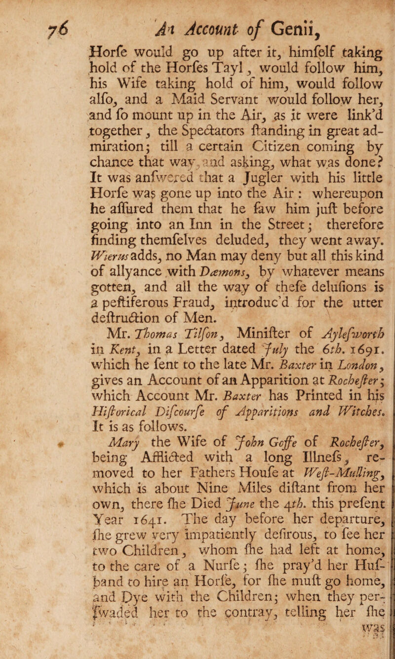 Horfe would go up after it, himfelf taking hold of the Horfes Tayl , would follow him, his Wife taking hold of him, would follow alfo, and a Maid Servant would follow her, and fo mount up in the Air, as it were link'd together, the Spedators Handing in great ad¬ miration; till a certain Citizen coming by chance that way and asking, what was done? It was anfwered that a Jugler with his little Horfe was gone up into the Air : whereupon he allured them that he faw him juft before going into an Inn in the Street; therefore finding themfelves deluded, they went away. Wierus-adds, no Man may deny but all this kind of allyance with Damons, by whatever means gotten, and all the way of thefe delufions is a peftiferous Fraud, introduc’d for the utter deftrudion of Men. Mr. Thomas Tilfon, Minifter of Aylefworth in Kent, in a Letter dated 'July the 6th. 1691. which he fent to the late Mr. Baxter in London, gives an Account of an Apparition at Rochefter; which Account Mr. Baxter has Printed in his Hiftorical Difcourfe of Apparitions and Witches. It is as follows. Mary the Wife of John Gcffe of Rochefter, being Afflided with a long Illnefs, re¬ moved to her Fathers Houfe at Weft-Mulling, which is about Nine Miles diftant from her own, there fhe Died June the 4th. this prefent Year 1641. The day before her departure, fhe grew very impatiently defirous, to fee her two Children, whom fhe had left at home, to the care of a Nurfe; fhe pray'd her Huf- band to hire an Horfe, for fhe muft go home, and Dye with the Children; when they per- fwaded her to the contray, telling her fhe ? ■ 1 ■ ^ ^ A
