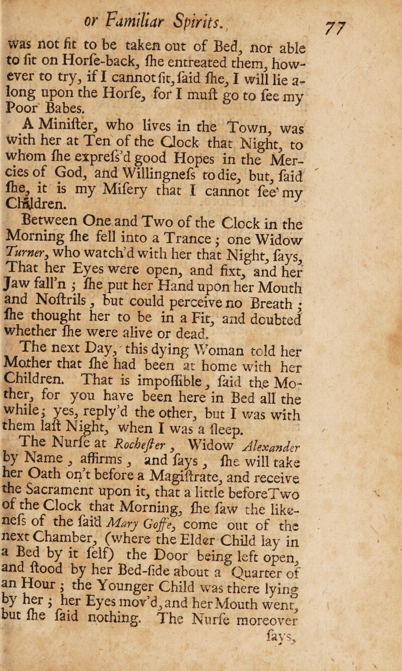 was not fit to be taken out of Bed, nor able to fit on Horfe-back, fhe entreated them, how¬ ever to try, if I cannot fit, faid fhe, I will lie a- long upon the Horfe, for I mult go to fee mv Poor Babes. A Minifter, who lives in the Town, was with her at Ten of the Clock that Night, to whom fhe exprefs’d good Hopes in the Mer¬ cies of God, and Willingnefs to die, but, faid fhe, it is my Mifery that I cannot fee' mv Children. y Between One and Two of the Clock in the Morning flie fell into a Trance j one Widow Turner, who watch’d with her that Night, fays. That her Eyes were open, and fixt, and her Jaw fall’n ; fhe put her Hand upon her Mouth and Noflrils, but could perceive no Breath : fhe thought her to be in a Fit, and doubted whether fhe were alive or dead. The next Day, this dying Woman told her Mather that flie had been at home with her Children. That is impoffible, faid th.e Mo¬ ther, for you have been here in Bed all the while,- yes, reply’d the other, but I was with them laft Night, when I was a deep. iheNurfeat Rochefter , Widow Alexander by Name , affirms, and fays, flie will take her Oath on5t before a Magiftrate, and receive the Sacrament upon it, that a little beforeTwo of the Clock that Morning, flie faw the like- nefs of the faid Mary Gojf'e, come out of the next Chamber, (where the Elder Child lay in a Bed by it feif) the Door being left open, and flood by her Bed-fide about a Quarter of an Hour » the Younger Child was there lying ky > ^er Eyes mov’d, and her Mouth went, but flie faid nothing. The Nurfe moreover fays.