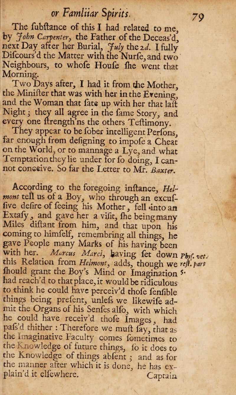 The fubftance of this I had related to me, by John Carf enter, the Father of the Deceas’d, next Day after her Burial, July thszd. I fully Difcours’d the Matter with the Nurfe,and two Neighbours, to whofe Houfe Ihe went that Morning. Two Days after, I had it from the Mother, the Minifter that was with her in the Evening, and the Woman that fate up with her that laft Night; they all agree in the fame Story, and every one ftrength’ns the others Teftimony. They appear to be fober intelligent Perfons, far enough from defigning to impofe a Cheat on the World, or to mannage a Lye, and what Temptationtheylie under for fo doing, I can¬ not conceive. So far the Letter to Mr. Baxter. According to the foregoing inftance, Hel- mont tell us of a Boy, who through an excuf- five defire of feeing his Mother, fell unto an Extafy, and gave her a vifit, lhe being many Miles diftant from him, and that upon his coming to himfelf, remembring all things, he gave People many Marks of his having been with her. . Marcus Marti, having fet down Phyf. vet.- this Relation from Helmont, adds, though we reft, fart fhould grant the Boy’s Mind or Imagination 5‘ had reach’d to that place, it would be ridiculous to think he could have perceiv’d thofe fenfible things being prefent, unlefs we likewife ad¬ mit the Organs of his Senfes alfo, with which he could have receiv’d thofe Images, had pafs’d thither : Therefore we mult fay, that as the Imaginative Faculty comes fometimes to the Knowledge of future things, fo it does to the Knowledge of things abfent ■ and as for the manner after which it is done, he has ex¬ plain’d it elfewhere. - Captain