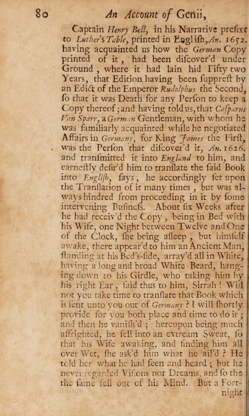 Captain Henry Bell, in his Narrative prefix? to Luthers Table, printed in Eaglifh,^*?. I6f2. having acquainted us how the German Copy printed of it , had been difcover’d under Ground , where it had lain hid Fifty two Years, that Edition having been fuppreft by an Edidi of the Emperor Rudolfhus the Seconcl, fo that it was Death for any Perfon to keep a Copy thereof;and having told us, that Cafparus Van Span, a German Gentleman, with whom he was familiarly acquainted while he negotiated Affairs in Germany, for King James the Fir ft, » was the Perlon that difcover’d ip, dn.1626. and tranfmitted it into England to him, and earneftly defir’d him to tranflate the faid Book into Engliff), fays, he accordingly fet upon the Tranflation of it many times , but was al- j ways hundred from proceeding in it by fome intervening Bufinefs. About fix Weeks after he had receiv'd the Copy, being in Bed with his Wife, one Night between Twelve and One of the Clock, fhe being afleep , but himfeif awake, there appear'd to him an Ancient Man, Handing at his Bed’s-fide, array’d all in White, having a long and broad White Beard, hang¬ ing down to his Girdle, who taking him by his right Ear, faid thus to him. Sirrah ! Will not you take time to tranflate that Book which is lent unto you out of Germany ? I will fhordy provide for you both place and time to do it; and then he vaniftfd ; hereupon being much affrighted, he fell into an extream Sweat, fo that his Wife awaking, and finding him all over Wet, fhe ask’d him what he ail’d ? He told her what he had feen and heard ; but he never re uarded V'ifions nor Dreams, and fo the the fame fell out of his Mind. But a Fort-