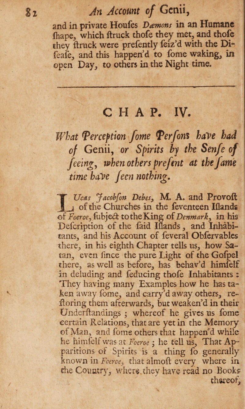 and in private Houfes Damons in an Humane fhape, which ftruck thofe they met, and thofe they ftruck were prefently feiz’d with the Di- feafe, and this happen'd to fome waking, in open Day, to others in the Night time. CHAP. IV. / What Perception fome Per font have had of Genii, or Spirits by the Senfe of feeing, when others prefent atthejame time baVe feen nothing. IUcas Jacobfon Debes} M. A. and Provoft _j of the Churches in the feventeen Iflands of Foeroe, fubjed to the King of Denmark, in his Defcription of the faid Iflands, and Inhabi¬ tants, and his Account of feveral Obfervables there, in his eighth Chapter tells us, how Sa¬ tan, even fince the pure Light of the Gofpel there, as well as before, has behav’d himfelf in deluding and feducing thofe Inhabitants : They having many Examples how he has ta¬ ken away fome, and carry’d away others, re- ftoring them afterwards, but weaken’d in their Underftandings ; whereof he gives us fome certain Relations, that are yet in the Memory of Man, and fome others that happen’d while he himfelf was at Foeroe ; he tell us. That Ap¬ paritions of Spirits is a thing fo generally known in Foeroe, that almoft every where in the Country, where, they have read no Books thereof.