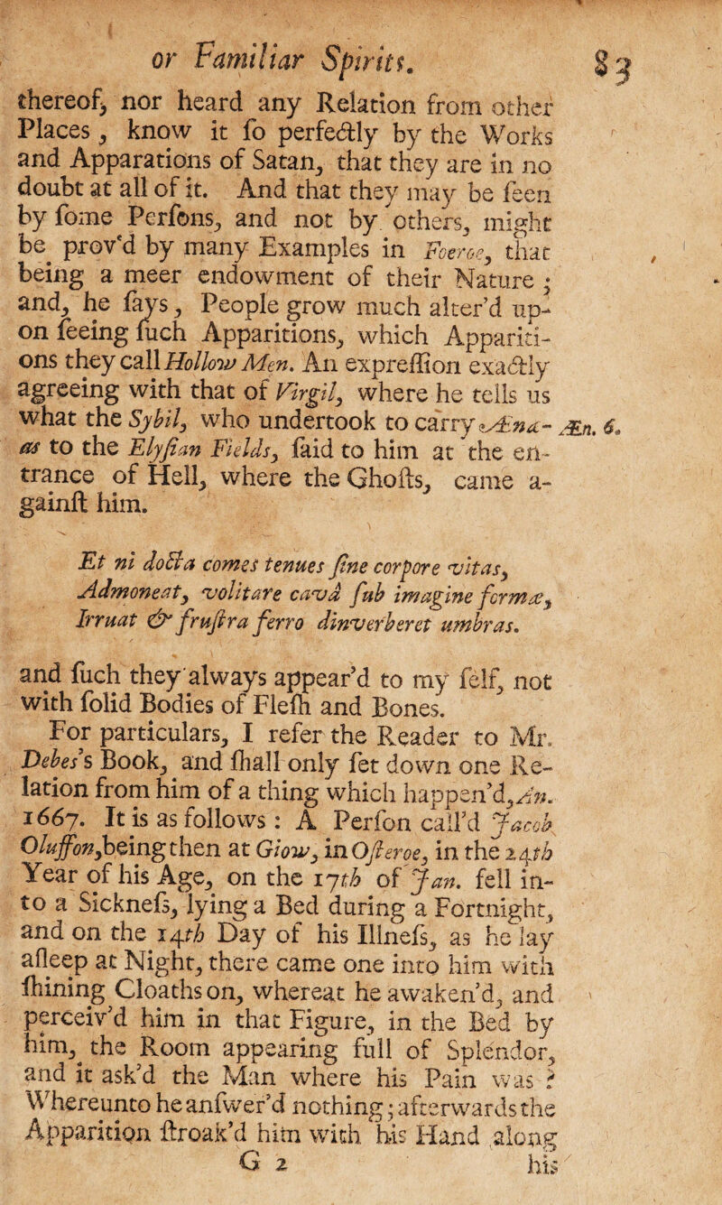 thereof, nor heard any Relation from other Places 3 know it fo perfectly by the Works and Apparations of Satan., that they are in no doubt at all of it. And that they may be feen by feme Perfons, and not by. others, might be prov'd by many Examples in Foe-roe, that being a meer endowment of their Nature • and, he fays, People grow much alter’d up¬ on feeing inch Apparitions, which Appariti¬ ons they call Hollow Men. An expreffion exactly agreeing with that of Virgil, where he tells us what the Sybil, who undertook to carry jsji as to the Elyfian Fieldsy laid to him at the en¬ trance of Hell, where the Ghofts, came a- gainft him. C 'Nc O f w Et ni do cl a comes tenues Jtne corpore vitas, Admonc.ct, volitare cavd fub imagine ferntse, Irruat & frujtra ferro dinverbsvet umbras. and fuch they'always appear’d to my felt, not with folid Bodies of Flefh and Bones. For particulars, I refer the Reader to Mr. Debes s Book, and fhall only let down one Re¬ lation from him of a thing which happen’d, Aw. 1667. It is as follows: A Perfon call’d Jacob Oluffon,being then at Glow, inOfieroe, in the 24 th Year of his Age, on the 17 th of Jan. fell in¬ to a Sicknefs, lying a Bed during a Fortnight, and on the 14^ Day of his Illnefs, as he lay afleep at Night, there came one into him with fliining Cloaths on, whereat he awaken’d, and > perceiv d him in that Figure, in the Bed by hing the Room appearing full of Splendor, and it ask’d the Man where his Pain was ? Whereunto heanfwer’d nothing; afterwards the Apparition ftroak’d him with his Hand along G 2 his /