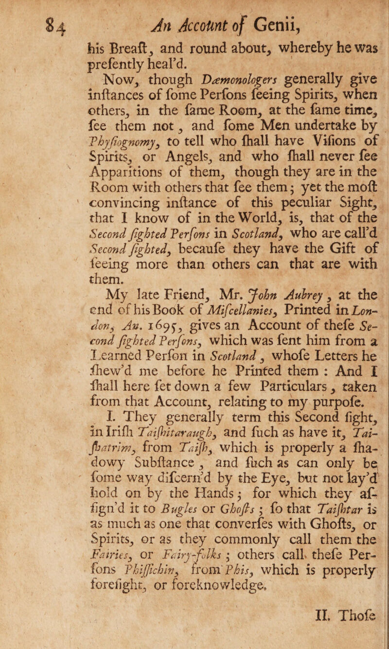 his Bread: 5 and round about, whereby he was prefently heal’d. Now, though Damonologers generally give inftances of fome Perfons feeing Spirits, when others, in the fame Room, at the fame time, fee them not, and fome Men undertake by Thyfiognomy, to tell who lhall have Vifions of Spirits, or Angels, and who fhall never fee Apparitions of them, though they are in the Room with others that fee them • yet the moll convincing inftance of this peculiar Sight, that I know of in the World, is, that of the Second fighted Perfons in Scotlandwho are call’d Second fighted, becaufe they have the Gift of feeing more than others can that are with them. My late Friend, Mr. John Aubrey, at the end of his Book of Mifcellanies, Printed in Lon¬ don, An. 169^, gives an Account of thefe Se¬ cond fighted Perfons, which was fent him from a Learned Perfon in Scotland, whofe Letters he fhew’d me before he Printed them : And I lhall here fet down a few Particulars, taken from that Account, relating to my purpofe. I. They generally term this Second fight, in Irifh Taijhitaraugk, and fuch as have it, Tai- fatr’iw, from Tafhy which is properly a flia- dowy Subftance , and fuch as can only be fome way difeern’d by the Eye, but not lay’d hold on by the Elands; for which they at* fign’d it to Bugles or Ghofts; fo that Taijhtar is as much as one that converges with Ghofts, or Spirits, or as they commonly call them the Fairies, or Fairy folks • others call thefe Per¬ fons Phijfichin, from' Phis, which is properly forefight, or foreknowledge.