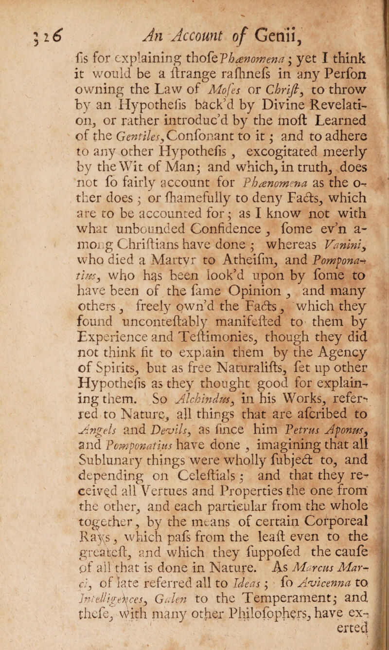 ils for explaining tho-fepbanomena; yet I think it would be a ftrange rafhnefs in any Perfon owning the Law of Mofes or Chrift, to throw by an Hypothecs back’d by Divine Revelati¬ on., or rather introduc’d by the molt Learned of the Gentilesy Confonant to it • and to adhere to any other Hypothefis y excogitated meerly by the Wit of Man* and which,, in truth, does not fo fairly account for Phenomena as the o-. ther does • or fhamefully to deny Facts., which are to be accounted for; as I know not with what unbounded Confidence 3 fome ev’n a- mong Chriftians have done ; whereas Vaniniy who died a Martyr to Atheifhg and Pompona* tlm, who has been look’d upon by fome to have been of the fame Opinion and many others 3 freely own’d the Fadts, which they found unconteftably manifefted to them by Experience and Teftimonies., though they did not think fit to explain them by the Agency of Spirits., but as free Naturalifts^ fet up other Hypothefis as they thought good for explain¬ ing them. So Alchindm, in his Works., refer*? red to Nature^ all things that are afcribed to Angels and Devils, as fince him Petrus Aponusy and Pomponatius have done 3 imagining that all Sublunary things were wholly fubjedt to., and depending on Celeftials; and that they re¬ ceived all Vertues and Properties the one from the other, and each particular from the whole together 3 by the means of certain Corporeal Rays 3 which pafs from the leaft even to the greafefL, and which they fuppofed the caufe of all that is done in Nature. As Marcus Mar- ci, of late referred all to Ideas ; fo Avicenna to Intelligences, Galen to the Temperament; and thefe^ With many other Philofpphers^ have ex-^ ertecl