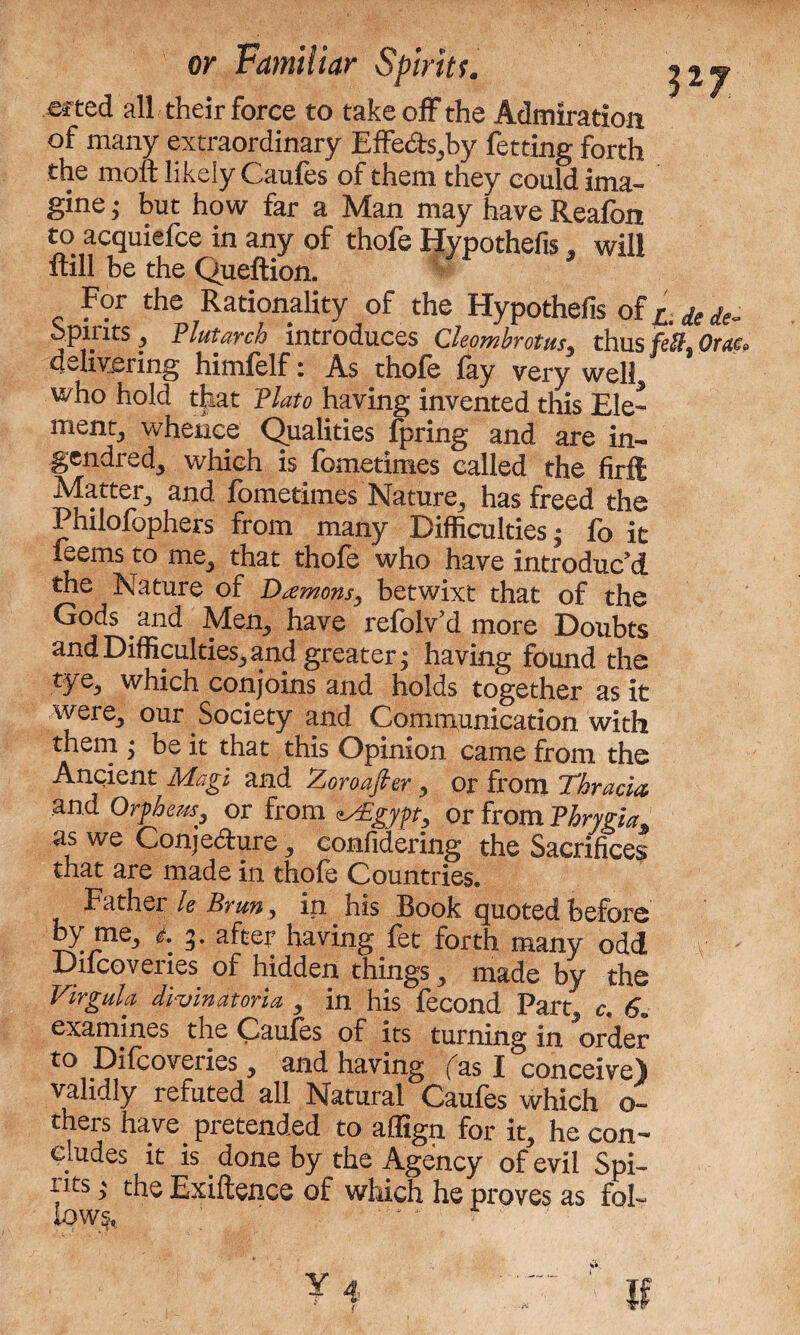 ef ted all their force to take off the Admiration of many extraordinary Effe&s,by fetting forth the moft likely Caufes of them they could ima¬ gine ^ but how far a Man may haveReafon to acquiefce in any of thofe Hypothefis, will ftill be the Queftion. For the Rationality of the Hypothefis oi^dede- Spirits , Plutarch introduces Clepmbrotus, thus fcU. Ot,u. delivering himlelf i As thole lay very well who hold that Plato having invented this Ele¬ ment, whence Qualities fpring and are in- gendred, which is fometimes called the firft Matter, and fometimes Nature, has freed the Philofophers from many Difficulties; fo it feems to me, that thofe who have introduc’d tne Nature of Damons, betwixt that of the Gods and Men, have refolv’d more Doubts and Difficulties, and greater; having found the tye, which conjoins and holds together as it were, our Society and Communication with them ; be it that this Opinion came from the Ancient Magi and Zoroafier, or from Thracia and Orpheus, or from iMgjpt, or from Phrygia. as we Conjecture, confidering the Sacrifices that are made in thofe Countries. Father le Brun, in his Book quoted before by me, l 3. after having fet forth many odd Ducoveries of hidden things, made by the Virgula divinatoria, in his fecond Part, c. 6. examines the Caules of its turning in order to Difcoveries, and having fas I conceive) validly refuted all Natural Caufes which o- thers have pretended to affign for it, he con¬ cludes it is done by the Agency of evil Spi¬ nes ; the Exiftence of which he proves as fol¬ lows, ' ’ * *