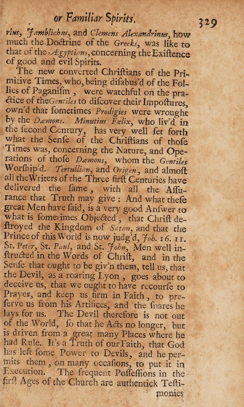 TiMSy pf amblichusy and Clemens Alexandrinus, how much the Dodrine of the Greeksy was like to that of the ?AEgypians, concerning theExiftence of good and evil Spirits. The new converted Chriftians of the Pri¬ mitive Times, who, being difabusd of the Fol¬ lies of Paganifm , were watchful on the pra¬ ctice of theGentiles to difcover their Impoftu res, own’d that fometimes Prodigies were wrought by the Damons. Minutius Foelix3 who liv’d in the fecond Century, has very well fet forth what the Senfe of the Chriftians of thofe Times was, concerning the Nature, and Ope¬ rations of thofe Damonsy whom the Gentiles Worth ip d. rTertullum3 and Orlgeny and almoffc all the Writers of the Three firft Centuries have delivered the fame, with all the Alfu- ranee that Truth may give : And what thefe great Men have faid, is a very good Anfwer to what is fomerimes Objeded , that Chrift de« ftroyed the Kingdom of Stun, and that the St, Peter, St. Pauly and St. Johny Men well in- ftru&ed in the Words of Chrift, and in the Senfe that ought to be giv’n them, tell us, that the Devil, as a roaring I,yon , goes about to deceive us, that we ought to have recourfe to Pray er, and keep us firm in Faith, to pre¬ serve us from his Artifices, and the fnares he lays for us. The Devil therefore is not out of the World, fo that he A<£bs no longer, but is driven from a great many Places where he had Rule. It’s a Truth of our Faith, that God has left fome Power to Devils, and he per¬ mits them, on many cccafions, to put it in Execution. The frequent Polfeffions in the firft Ages of the Church are authentick Tefti- ‘ ‘ fI; pionies 3*9