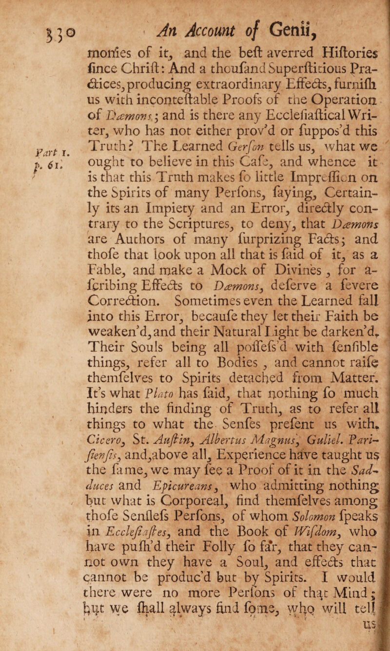 monies of it, and the beft averred Hiftories lince Chrifl:: And a thoufand Superfluous Pra¬ ctices., producing extraordinary Effe&s,, furnifh us with inconteftable Proofs of the Operation of Demons; and is there any EcclefiafticalWri¬ ter, who has not either proved or fuppos’d this y t T Truth? The Learned Gerfon tells us, what we p6u * ought to believe in this Cafe., and whence it is that this Truth makes fo little Imprcffien on the Spirits of many Perfons, faying, Certain¬ ly its an Impiety and an Error, dire&ly con¬ trary to the Scriptures, to deny., that Damons are Authors of many furprizing Fads; and thofe that look upon all that is faid of it, as a Fable, and make a Mock of Divines , for a- Icribing Effeds to Damons, deferve a fevere Correction. Sometimes even the Learned fall into this Error, becaufe they let their Faith be weaken'd, and their Natural Light be darken'd,. Their Souls being all polfefs’d with fenfible things,, refer all to Bodies , and cannot raife themfelves to Spirits detached from. Matter. It’s what Plato has faid, that nothing fo much hinders the finding of Truth, as to refer all things to what the Senfes prefent us with* Cicero j St. Aufiiny Albert us Magnus, Guild. Pari- fienfisy andyabove all, Experience have taught us j the fame, we may fee a Proof of it in the Sad* duces and Epicureans, who admitting nothing j , but what is Corporeal, find themfelves among . thofe Senllefs Perfons, of whom Solomon fpeaks 1 in Ecclefiafiesj and the Book of TVifdom, who j have pufh’d their Folly fo fa*r, that they can- I not own they have a Soul, and effects that J cannot be produc’d but by Spirits. I would 1 there were no more Perfpns of that Mind; 1