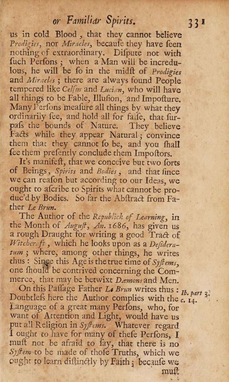 us in cold Blood that they cannot believe Prodigies, nor Miracles^ becaule they have leen nothing of extraordinary. Difpute not with fuch Perfons; when a Man will be incredu¬ lous., he will be fc in the midft of Prodigies and Miracles; there are always found People tempered like Celfm and Lucian, who will have all things to be Fable, Illufion, and Impofture, Many Perfons meafure all things by what they ordinarily fee, and hold all for faTe, that fur- pafs the bounds of Nature. They believe Fads while they appear Natural; convince them that they cannot fo be, and you fhall fee them prefently conclude them Impoftors. It s manifeft, that we conceive but two forts of Beings , Spirits and Bodies, and that lince we can reafon but according to our Ideas, we ought to aferibe to Spirits what cannot be pro¬ duc’d by Bodies. So far the Abftrad from Fa¬ ther Le Brun. The Author of the Rcpublick of Learning, in the Month of Augufi, An. 1686, has given us a rough Draught for writing a good Trad of Witchcraft, which he looks upon as a Defidera- tum < where;, among other things, he writes thus: Since this Age is the true time of Syfiems, one flioula be contrived concerning the Com¬ merce, that may be betwixt Daemons and Men. On this Paffage Father Le Brun writes thus: Ib t t , Doubtlefs here the Author complies with the c. 14. '■ Language of a great many Perfons, who, for want of Attention and Light, would have us put all Religion in Syfiems. Whatever regard I ought to have for many of thefe Perfons, I muft not be afraid to lay, that there is no Syfiem to he made of thole Truths, which we ought to learn difrindly by Faith 3 becaufe we •' • muft