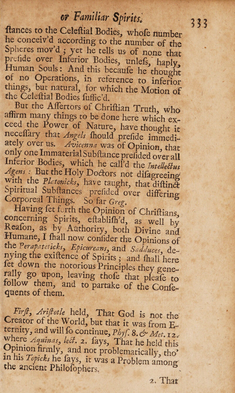 fiances to the Celeftial Bodies, whole number he conceiv’d according to the number of the Spheres mov’d j yet he tells us of none that prefide over Inferior Bodies, unlefs/ haply Human SoulsAnd this becaufe he thought of no Operations, in reference to inferior things, but natural, for which the Motion of the Celeftial Bodies fuffic’d. But the Alienors of Chriftian Truth, who afhrm many things to be done here which ex- ceed the Power of Nature, have thought it neceffary that Angels fhould prefide immedi¬ ately over us. Avicenna was of Opinion, that only one Immaterial Subftance prefided overall Inferior Bodies, which he call’d the IntelleBus Agens ■ But the Holy Doctors not difagreeing with the Flaomcks, have taught, that diftinl Spiritual Subftances prefided over differing- Corporeal Things. So far Greg. Having fet forth the Opinion of Chriftians, concerning Spirits, eftablifh’d, as well bv Reafon, as by Authority, both Divine and Humane, I fhall now confider the Opinions of the Perapateticks, Epicureans, and Sadduces, de¬ nying the exiftence of Spirits; and fhall here fet down the notorious Principles they gene- rally go upon, leaving thofe that pleafe to follow them, and to partake of the Confe- ^nents of them. Firfi, Arifiotle held. That God is not the Creator of the World, but that it was from E~ where Aqmnas, left. 2. fays. That he held this Opinion firmly, and not problematically, tho’ m his Topcks he fays, it was a Problem among the ancient Philofophers. s Hi a, Thar