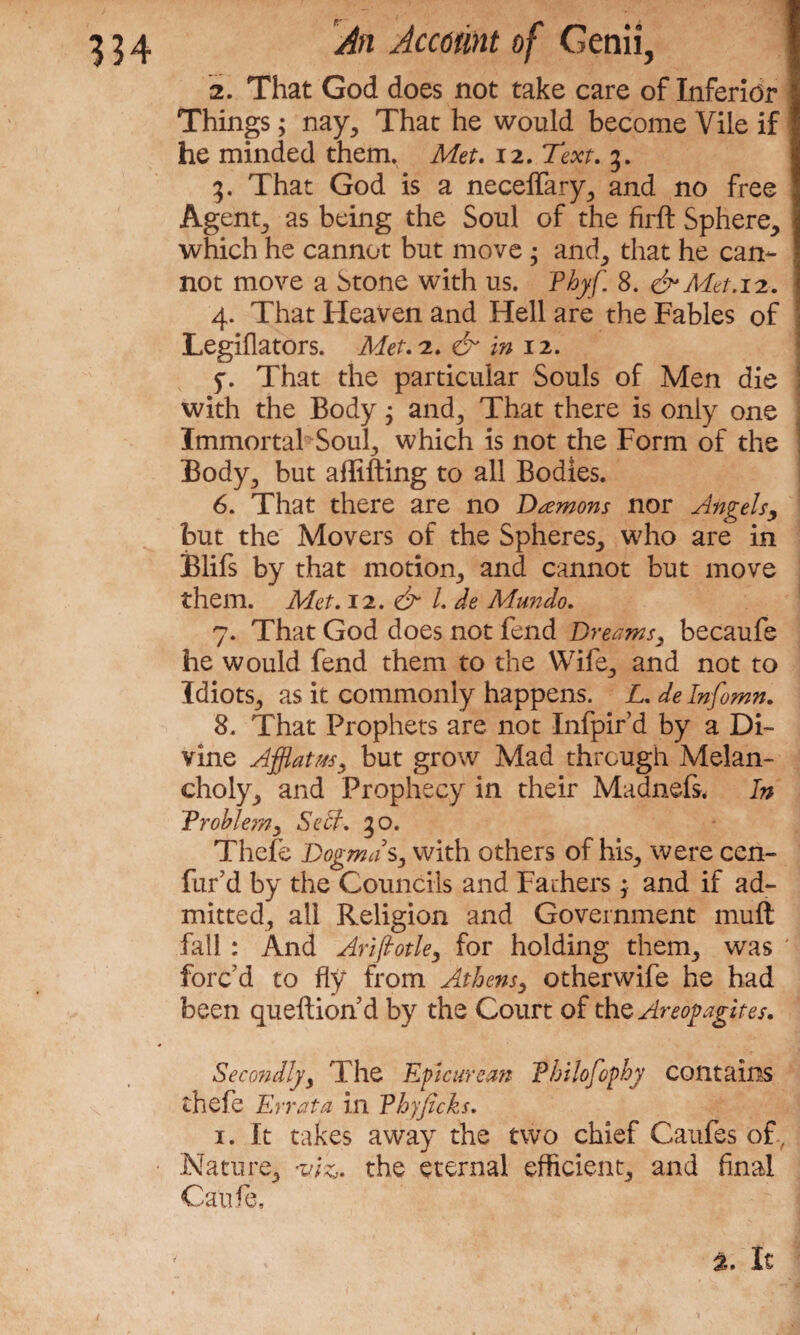 2. That God does not take care of Inferior Things; nay, That he would become Vile if he minded them. Met. 12. Text. 3. 3. That God is a neceffary, and no free Agent, as being the Soul of the firft Sphere, which he cannot but move ; and, that he can¬ not move a Stone with us. Thyf. 8. & Met. 12. 4. That Heaven and Hell are the Fables of LegiOators. Met.iL. & in 12. 5'. That the particular Souls of Men die with the Body j and. That there is only one Immortal Soul, which is not the Form of the Body, but affifting to all Bodies. 6. That there are no Damons nor Angels, but the Movers of the Spheres, who are in Blifs by that motion, and cannot but move them. Met. 12. & l.de Mundo. 7. That God does not fend Dreams, becaufe he would fend them to the Wife, and not to Idiots, as it commonly happens. L. delnfomn. 8. That Prophets are not Infpird by a Di¬ vine Afflatus, but grow Mad through Melan¬ choly, and Prophecy in their Madnefs* In Problem, Self. 30. Thefe Dogmas, with others of his, were cen- fur’d by the Councils and Fathers3 and if ad¬ mitted, all Religion and Government muft fall ; And Arifiotle, for holding them, was ' forc'd to fly from Athens, otherwife he had been queftion d by the Court of the Areogagites. Secondly, The Epicurean Philofophy contains thefe Errata in Phyficks. 1. It takes away the two chief Caufes of, Nature, <viz,. the eternal efficient, and final Can fie,