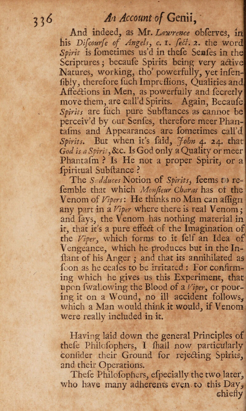 \ f- And indeed, as Mr. Lawrence obferves, in his Difcourfe of Angels, c. r. feB, 2. the word Sprit is fometimes us’d in thefe Senfes in the Scriptures; becaufe Spirits being very a&ive Natures-, workings tho’ powerfully, yet infen- fibiy, therefore fuch Impreflions, Qualities and Affebtions in Men, as powerfully and fecretly move them, are call’d Spirits. Again, Becaufe Sprits are fuch pure Subftances as cannot be perceiv’d by our Senfes, therefore meer Phan- tafms and Appearances are fometimes call’d Spirits. But when it’s faid, John 4. 24. that God is a Spirit, &c. Is God only a Quality or meer Phantafm ? Is He not a proper Spirit, or a Ipiritual Subftance ? The St dduces Notion of Spirits, feems f > re- femble that which Mcnfieur Char as has ot the Venom of Vipers: He thinks no Man can affign any part in a Viper where there is real Venom; and fays, the Venom has nothing material in it, that it’s a pure effedt of the Imagination of the Viper} which forms to it felf an Idea of Vengeance, which he produces but in theln- ftant of his Anger ; and that its annihilated as foon as he ceafes to be irritated : For confirm¬ ing which he gives us this Experiment, that upon fwahowing the Blood of a Viper, or pour¬ ing it on a Wound, no ill accident follows, which a Man would think it would, if Venom were really included in it. Having laid down the general Principles of thefe Philofophers, I fliail now particularly confider their Ground for rejecting Spirits, and their Operations. Thefe Philofophers, efpecially the two later, who have many adherents even-to this Day, ehiefly