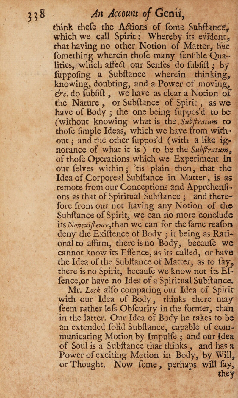 think thefe the A&ions of fome Subftance* which we call Spirit: Whereby its evident* that having no other Notion of Matter* bat fomething wherein thofe many fenfible Qua¬ lities, which affed our Senfes do fubfift ; by fuppoling a Subftance wherein thinking, knowing, doubting, and a Power of moving, &c. do fubfift , we have as clear a Notion of the Nature , or Subftance of Spirit, as we have of Body ; the one being fuppos d to be (without knowing what is th q. Subfir atum to thofe fimple Ideas, which we have from with¬ out ; and the other fuppos’d (with a like ig- norance of what it is ) to be the Suhfiratum9 of thofe Operations which we Experiment in our felves within; ’tis plain then, that the Idea of Corporeal Subftance in Matter, is as remote from our Conceptions and Apprehend- ons as that of Spiritual Subftance ; and there¬ fore from our not having any Notion of the Subftance of Spirit, we can no more conclude its Nomxifience,than we can for the fame reafon deny the Exiftence of Body ; it being as Rati¬ onal to affirm, there is no Body, becaufe we cannot know its Effence, as its called, or have the Idea of the Subftance of Matter, as to fay, there is no Spirit, becaufe we know not its Ef* fence,or have no Idea of a Spiritual Subftance. Mr. Lock alfo comparing our Idea of Spirit with our Idea of Body, thinks there may feem rather lefs Obfcurity in the former, than in the latter. Our Idea of Body he takes to be an extended folid Subftance, capable of com¬ municating Motion by Impulfe ; and our Idea of Soul is a Subftance that thinks, and has a Power of exciting Motion in Body, by Will, or Thought. Now fome, perhaps will fay.